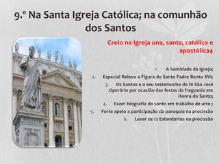 9.º Na Santa Igreja Católica; na comunhão
                dos Santos
                          Creio na Igreja una, santa, católica e
                                                   apostólica4

                                                1.   A Santidade da Igreja;
                2.   Especial Relevo a Figura do Santo Padre Bento XVI;
                      3.     Os Santos e o seu testemunho de fé São José
                           Operário por ocasião das festas da freguesia em
                                                           Honra do Santo;
                     4.      Fazer biografia do santo em trabalho de arte ;
                5.   Forte apelo a participação da paroquia na procissão
                                 6.   Levar os 12 Estandartes na procissão
 