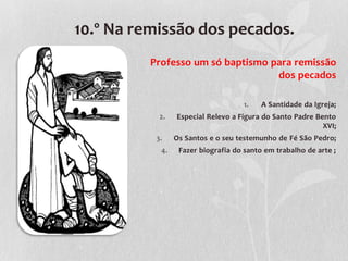 10.º Na remissão dos pecados.
         Professo um só baptismo para remissão
                                  dos pecados

                                    1.   A Santidade da Igreja;
           2.   Especial Relevo a Figura do Santo Padre Bento
                                                          XVI;
          3.    Os Santos e o seu testemunho de Fé São Pedro;
           4.    Fazer biografia do santo em trabalho de arte ;
 