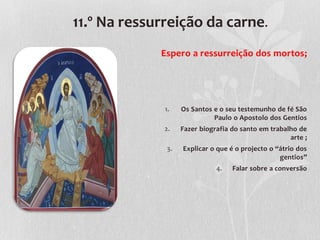 11.º Na ressurreição da carne.
             Espero a ressurreição dos mortos;




              1.   Os Santos e o seu testemunho de fé São
                             Paulo o Apostolo dos Gentios
              2.   Fazer biografia do santo em trabalho de
                                                     arte ;
              3.   Explicar o que é o projecto o “átrio dos
                                                  gentios”
                              4.   Falar sobre a conversão
 