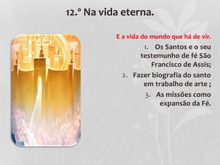 12.º Na vida eterna.

           E a vida do mundo que há de vir.
                  1. Os Santos e o seu
                 testemunho de fé São
                    Francisco de Assis;
            2. Fazer biografia do santo
                  em trabalho de arte ;
                  3. As missões como
                       expansão da Fé.
 