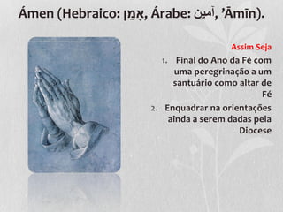 ֵ
Ámen (Hebraico: ‫ ,ָאמן‬Árabe: ‫’ ,آمين‬Āmīn).

                                         Assim Seja
                         1. Final do Ano da Fé com
                             uma peregrinação a um
                            santuário como altar de
                                                 Fé
                      2. Enquadrar na orientações
                           ainda a serem dadas pela
                                           Diocese
 