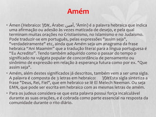 Amém
• Ámen (Hebraico: ‫ ,ָאמֵן‬Árabe: ‫’ ,آمين‬Āmīn) é a palavra hebraica que indica
  uma afirmação ou adesão às vezes matizada de desejo, e pela qual
  terminam muitas orações no Cristianismo, no Islamismo e no Judaísmo.
  Pode traduzir-se em português, pelas expressões "assim seja",
  "verdadeiramente" etc, ainda que Amém seja um anagrama da frase
  hebraica “Ani Maamim” que a tradução literal para a língua portuguesa é
  “Eu Acredito”. Tendo também adquirido como o passar do tempo o
  significado na vulgata popular de concordância de pensamento ou
  sinônimo de expressão em relação à esperança futura como por ex. "Que
  assim seja".
• Amém, além destes significados já descritos, também vem a ser uma sigla.
  A palavra é composta de 3 letras em hebraico: ‫ָאמֵן‬Esta sigla sintetiza a
  frase "Deus, Rei, Fiel", que em hebraico se lê El Melech Neeman. Ou seja
  EMN, que pode ser escrita em hebraico com as mesmas letras de amém.
• Para os judeus considera-se que esta palavra possui força incalculável
  durante as suas orações, e é cobrada como parte essencial na resposta da
  comunidade durante o rito diário.
 