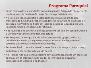 Programa Paroquial
• Serão criados dose estandartes para cada um dos Artigos de Fé, que serão
  usados em actos públicos da nossa Fé, como procissões etc…;
• No Inicio de cada Eucaristia o Estandarte alusivo a esse artigo será
  transportado pelo grupo responsável desse mês/ Artigo na procissão de
  entrada e no Presbitério ficara em local de destaque ladeado pelo Cirio
  Pascal de modo a ser objecto de reflexão;
• Nas reuniões e na dinâmica de cada grupo ira ser tido em conta o Credo e
  o Concilio Vaticano II como tema de estudo
• Será exposto junto a pia baptismal o Catecismo da Igreja Católica e o
  Concilio Vaticano II, para que o Povo possa consultar e ler, também
  teremos para compra mediante encomenda;
• Será solenizado com o Canto o Credo na Eucaristia sempre que possível;
• Embelezar a Pia Baptismal e o Cirio Pascal;
• No Final do Ano da Fé em Novembro 2013 era intenção fazer um procissão
  apenas com os estandartes do Credo, porem ficamos a aguardar
  orientações da vigararia e da Diocese.
 