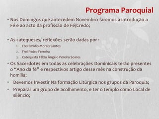 Programa Paroquial
• Nos Domingos que antecedem Novembro faremos a introdução a
  Fé e ao acto da profissão de Fé/Credo;

• As catequeses/ reflexões serão dadas por :
    1.   Frei Emidio Morais Santos
    2. Frei Pedro Ferreira
    3. Catequista Fábio Ângelo Pereira Soares
• Os Sacerdotes em todas as celebrações Dominicais terão presentes
  o “Ano da fé” e respectivos artigo desse mês na construção da
  homilia;
• Devemos Investir Na formação Litúrgica nos grupos da Paroquia;
• Preparar um grupo de acolhimento, e ter o templo como Local de
   silêncio;
 
