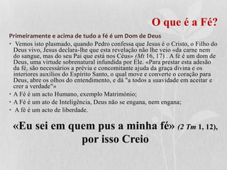 O que é a Fé?
Primeiramente e acima de tudo a fé é um Dom de Deus
• Vemos isto plasmado, quando Pedro confessa que Jesus é o Cristo, o Filho do
  Deus vivo, Jesus declara-lhe que esta revelação não lhe veio «da carne nem
  do sangue, mas do seu Pai que está nos Céus» (Mt 16, 17) . A fé é um dom de
  Deus, uma virtude sobrenatural infundida por Ele. «Para prestar esta adesão
  da fé, são necessários a prévia e concomitante ajuda da graça divina e os
  interiores auxílios do Espírito Santo, o qual move e converte o coração para
  Deus, abre os olhos do entendimento, e dá "a todos a suavidade em aceitar e
  crer a verdade"»
• A Fé é um acto Humano, exemplo Matrimónio;
• A Fé é um ato de Inteligência, Deus não se engana, nem engana;
• A fé é um acto de liberdade.

 «Eu sei em quem pus a minha fé» (2 Tm 1, 12),
              por isso Creio
 