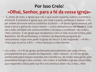 Por isso Creio!
    «Olhai, Senhor, para a fé da vossa Igreja»
• É, antes de mais, a Igreja que crê, e que assim suporta, nutre e sustenta a
 minha fé. É primeiro a Igreja que, por toda a parte, confessa o Senhor («Te
 per orbem terrarum sancta confitetur Ecclesia» – «A Santa Igreja anuncia por
 toda a terra a glória do vosso nome» – como cantamos no «Te Deum»). Com
 ela e nela, também nós somos atraídos e levados a confessar: «Eu creio»,
 «Nós cremos». É da Igreja que recebemos a fé e a vida nova em Cristo, pelo
 Baptismo. No Ritual Romano, o ministro do Baptismo pergunta ao
 catecúmeno: «Que vens pedir à Igreja de Deus?» E ele responde: – «A fé». –
 «Para que te serve a fé?» – «Para alcançar a vida eterna»

• «Eu creio» : é a fé da Igreja, professada pessoalmente por cada crente,
  principalmente por ocasião do Baptismo. «Nós cremos» : é a fé da Igreja,
  confessada pelos bispos reunidos em Concílio ou, de modo mais geral, pela
  assembleia litúrgica dos crentes. «Eu creio»: é também a Igreja, nossa Mãe,
  que responde a Deus pela sua fé e nos ensina a dizer: «Eu creio», «Nós
 