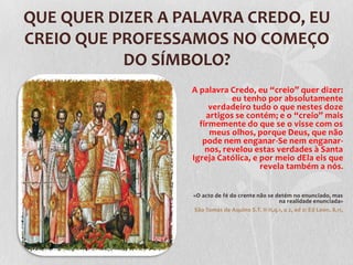 QUE QUER DIZER A PALAVRA CREDO, EU
CREIO QUE PROFESSAMOS NO COMEÇO
           DO SÍMBOLO?
                  A palavra Credo, eu “creio” quer dizer:
                             eu tenho por absolutamente
                       verdadeiro tudo o que nestes doze
                      artigos se contém; e o “creio” mais
                    firmemente do que se o visse com os
                       meus olhos, porque Deus, que não
                     pode nem enganar-Se nem enganar-
                      nos, revelou estas verdades à Santa
                  Igreja Católica, e por meio dEla eis que
                                     revela também a nós.


                  «O acto de fé do crente não se detém no enunciado, mas
                                                   na realidade enunciada»
                  São Tomás de Aquino S.T. II-II,q.1, a 2, ad 2: Ed Leon. 8,11,
 