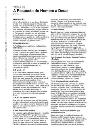 TEMA 03
6

                                                                      A Resposta do Homem a Deus:
ARQUIDIOCESE DE CAMPINAS : ANO DA FÉ : CATECISMO DA IGREJA CATÓLICA



                                                                      Crer
                                                                      INTRODUÇÃO:                                          natureza e as admitimos porque as ensina a
                                                                      Ao ler o Evangelho se vê que Jesus Cristo pede       ciência. Portanto, "crer" é um ato humano,
                                                                      um ato de fé antes de realizar o milagre; e se       consciente e livre, que não só não contradiz mas
                                                                      alegra, e louva as pessoas que - de um modo ou       que dignifica a pessoa humana. A fé é livre antes,
                                                                      de outro - manifestam a sua fé. A fé é um grande     durante e depois do ato de fé..
                                                                      dom de Deus, necessário para a nossa salvação;       5. Creio - Cremos.
                                                                      e a resposta do homem à revelação divina é crer      Quando rezamos o credo, umas vezes dizemos:
                                                                      o Ele nos falou, apoiados em sua autoridade          creio em Deus, no singular, porque a fé é um ato
                                                                      divina. Estudemos, pois, com atenção a este          da pessoa que aceita livremente a autoridade de
                                                                      tema para saber o que é a fé e poder agradecê-la     Deus que revela; em outras ocasiões dizemos:
                                                                      mais a Deus. A fé é também necessária para           cremos em Deus - no plural - para significar que
                                                                      aceitar e entender o que Deus ensina.                a fé, nós a recebemos, a professamos e a
                                                                      IDEIAS PRINCIPAIS:                                   vivemos no âmbito comunitário da Igreja de
                                                                      1.Pela fé podemos conhecer muitas coisas             Jesus Cristo na qual, com Ele, que é a Cabeça,
                                                                      sobre Deus.                                          formamos um só Corpo todos aqueles que
                                                                                                                           crêem. Assim, a Igreja é como a Mãe de todos os
                                                                      Sabemos com toda certeza o que Deus existe           fiéis, como diz São Cipriano ao relacionar a fé em
                                                                      porque - mediante as coisas criadas - pode-se        Deus com o papel da Igreja: "Ninguém pode ter a
                                                                      chegar a demonstrar a Sua existência. Mas            Deus por Pai se não tem a Igreja como Mãe".
                                                                      existem questões fundamentais para o homem:
                                                                      como é Deus em si mesmo?, quem é Jesus               6. As fontes da Revelação: Sagrada Escritura
                                                                      Cristo?, o que há depois da vida?,                   e Tradição
                                                                      questionamentos estes que não podem chegar a         A Revelação de Deus pode ser encontrada na
                                                                      conhecer-se, ainda que se pense muito neles, se      Sagrada Escritura e na Tradição divina. A
                                                                      Deus não os tivesse revelado. Nós os                 sagrada Escritura é a Palavra de Deus
                                                                      conhecemos pela fé..                                 transmitida por escrito, e consta nos livros
                                                                      2. O que é a fé?                                     inspirados por Deus que formam a Bíblia: 45
                                                                                                                           livros do Antigo Testamento ( antes da vinda de
                                                                      A fé é uma virtude sobrenatural pela qual -          Jesus Cristo à terra) e 27 do Novo Testamento. A
                                                                      apoiados na autoridade divina - cremos nas           Tradição é a revelação divina encomendada por
                                                                      verdades que foram reveladas, sabendo que            Cristo e o Espírito Santo aos Apóstolos, e
                                                                      Deus não pode enganar-Se nem enganar-nos. É,         transmitida íntegra, de viva voz à Igreja.
                                                                      pois, um assentimento razoável, livre e
                                                                      sobrenatural, da inteligência e da vontade, à        7. A fé é necessária para a salvação.
                                                                      Revelação divina. Pela fé cremos em Deus e em        A fé é necessária para a salvação. É o mesmo
                                                                      tudo o que Deus nos revelou. Como o motivo que       Jesus Cristo quem o afirma: "o que crer e for
                                                                      nos move a crer é a autoridade divina - não a        batizado, se salvará; mas o que não crer, será
                                                                      evidência das verdades reveladas -, a                condenado". (Marcos 16,16). Há um quadro do
                                                                      inteligência do homem não está determinada a         apóstolo São Tomé que põe os dedos no lado
                                                                      crer, e crê livremente, movida pela graça de         aberto de Cristo. Como se recusou em acreditar
                                                                      Deus.                                                na ressurreição de Jesus, o Senhor o repreende
                                                                      3. A fé é um presente de Deus.                       carinhosamente: " Tomé, porque viste,
                                                                                                                           acreditaste: bem aventurados os que acreditarão,
                                                                      Crer é um ato do homem, mas a fé é sobretudo         mas sem ver" (João 20,29). Temos de rezar por
                                                                      um dom sobrenatural, um presente muito grande        aqueles que não crêem, pedindo a Deus que lhes
                                                                      que Deus nos faz no momento do batismo. Só é         conceda a graça da fé, ajudando-os com nosso
                                                                      possível crer pela graça e pelos auxílios internos   exemplo e doutrina, exercitando o apostolado da
                                                                      do Espírito Santo.                                   doutrina.
                                                                      4. Crer é uma coisa racional.                      8. O Credo, resumo das verdades que
                                                                      Às vezes se explica a fé dizendo que é " acreditar devemos acreditar..
                                                                      naquilo que não se vê", o que parece pouco         Desde o princípio os cristãos dispuseram de
                                                                      racional. Sem dúvida, ainda que muitas coisas      Símbolos ou Fórmulas de fé, que resumiam o
                                                                      que se crêem não se compreendam, crer é uma        ensinamento da Revelação divina. Existem várias
                                                                      coisa racional, porque é Deus quem revela, e       formulações das verdades da fé, mas ocupam
                                                                      Deus não pode enganar-Se nem enganar-nos.          um lugar muito particular na vida da Igreja o
                                                                      Também não se compreendem muitas coisas da         Símbolo dos Apóstolos e o Símbolo de Nicéia-
 