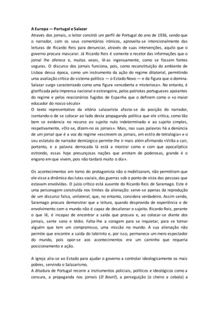 A Europa — Portugal e Salazar
Através dos jornais, o leitor constrói um perfil de Portugal do ano de 1936, sendo que
o narrador, com os seus comentários irónicos, aproveita-se intencionalmente das
leituras de Ricardo Reis para denunciar, através de suas intervenções, aquilo que o
governo procura mascarar. Já Ricardo Reis é somente o recetor das informações que o
jornal lhe oferece e, muitas vezes, lê-as ingenuamente, como se fossem fontes
seguras. O discurso dos jornais funciona, pois, como reconstituição do ambiente de
Lisboa dessa época, como um instrumento da ação do regime ditatorial, permitindo
uma avaliação crítica do sistema político — o Estado Novo — e da figura que o domina.
Salazar surge caracterizado como uma figura «encoberta e misteriosa». No entanto, é
glorificada pela imprensa nacional e estrangeira, pelos patriotas portugueses apoiantes
do regime e pelos reacionários fugidos de Espanha que o definem como o «o maior
educador do nosso século»
O texto representativo da vitória salazarista afasta-se da posição do narrador,
isentando-o de se colocar ao lado desta propaganda política que ele critica, como tão
bem se evidencia no recurso ao sujeito nulo indeterminado e ao sujeito simples,
respetivamente, «Diz-se, dizem-no os jornais». Mais, nas suas palavras há a denúncia
de um jornal que é a voz do regime «escrevem os jornais, em estilo de tetralogia» e o
seu estatuto de narrador demiúrgico permite-lhe ir mais além afirmando «Virão a cair,
portanto, e a palavra derrocada lá está a mostrar como e com que apocalíptico
estrondo, essas hoje presunçosas nações que arrotam de poderosas, grande é o
engano em que vivem, pois não tardará muito o dia».
Os acontecimentos em torno do protagonista não o mobilizaram, não permitiram que
ele visse a dinâmica das lutas sociais, das guerras sob o ponto de vista das pessoas que
estavam envolvidas. O juízo crítico está ausente do Ricardo Reis de Saramago. Este é
uma personagem construída nos limites da alienação: serve-se apenas da reprodução
de um discurso falso, unilateral, que, no entanto, considera verdadeiro. Assim sendo,
Saramago procura demonstrar que a leitura, quando desprovida de experiência e de
envolvimento com o mundo não é capaz de desalienar o sujeito. Ricardo Reis, perante
o que lê, é incapaz de encontrar a saída que procura e, ao colocar-se diante dos
jornais, sente sono e tédio. Falta-lhe a coragem para se inquietar, para se tornar
alguém que tem um compromisso, uma missão no mundo. A sua alienação não
permite que encontre a saída do labirinto e, por isso, permanece um mero espectador
do mundo, pois opor-se aos acontecimentos era um caminho que requeria
posicionamento e ação.
A Igreja alia-se ao Estado para ajudar o governo a controlar ideologicamente os mais
pobres, servindo o Salazarismo.
A ditadura de Portugal recorre a instrumentos policiais, políticos e ideológicos como a
censura, a propaganda nos jornais (O Bovril), a perseguição (o cheiro a cebola) a
 