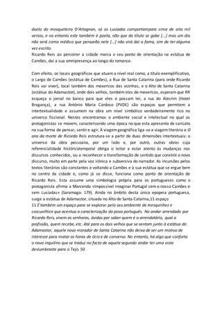 duelo do mosqueteiro D’Artagnan, só os Lusíadas comportampara cima de oito mil
versos, e no entanto este também é poeta, não que do título se gabe [...] mas um dia
não será como médico que pensarão nele [...] não virá daí a fama, sim de ter alguma
vez escrito.
Ricardo Reis ao percorrer a cidade marca o seu ponto de orientação na estátua de
Camões, daí a sua omnipresença ao longo do romance.
Com efeito, os locais geográficos que atuam a nível real como, a título exemplificativo,
o Largo de Camões (estátua de Camões), a Rua de Santa Catarina (para onde Ricardo
Reis vai viver), local também dos mexericos das vizinhas, e o Alto de Santa Catarina
(estátua do Adamastor), onde dois velhos, também eles de mexericos, esperam que RR
esqueça o jornal no banco para que eles o possam ler, a rua do Alecrim (Hotel
Bragança), a rua António Maria Cardoso (PVDE) são espaços que permitem a
intertextualidade e assumem na obra um nível simbólico verdadeiramente rico no
universo ficcional. Nestes encontramos o ambiente social e intelectual no qual os
protagonistas se movem, caracterizando uma época no que esta apresenta de caricato
na sua forma de pensar, sentir e agir. À viagemgeográfica liga-se a viagem literária e O
ano da morte de Ricardo Reis estrutura-se a partir de duas dimensões intertextuais: o
universo da obra pessoana, por um lado e, por outro, outras obras cuja
referencialidade históricotemporal obriga o leitor a estar atento às mudanças nos
discursos conhecidos, ou a reconhecer a transformação de sentido que constrói o novo
discurso, muito em parte pela voz irónica e subversiva do narrador. As incursões pelos
textos literários são constantes e voltando a Camões e à sua estátua que se ergue bem
no centro da cidade e, como já se disse, funciona como ponto de orientação de
Ricardo Reis. Esta assume uma simbologia própria para os portugueses como o
protagonista afirma a Marcenda «Impossível imaginar Portugal sem o nosso Camões e
sem Lusíadas» (Saramago: 179). Ainda no âmbito desta única epopeia portuguesa,
surge a estátua de Adamastor, situada no Alto de Santa Catarina,11 espaço
11 É também um espaço para se explorar pelo seu ambiente de mesquinhez e
coscuvilhice que acentua a caracterização do povo português. No andar arrendado por
Ricardo Reis, vivem as senhoras, ávidas por saber quem é o arrendatário, qual a
profissão, quem recebe, etc. Até para os dois velhos que se sentam junto à estátua do
Adamastor, aquele novo morador de Santa Catarina não deixa de ser um motivo de
interesse para matar as horas de ócio e de conversa. No entanto, há algo que conforta
o novo inquilino que se traduz no facto de aquele segundo andar ter uma vista
deslumbrante para o Tejo. 50
 