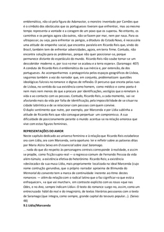 emblemático, não só pela figura do Adamastor, o monstro inventado por Camões que
é o símbolo dos obstáculos que os portugueses tiveram que enfrentrar, mas ao mesmo
tempo representa a vontade e a coragem de um povo que os superou. No entanto, os
caminhos e os perigos agora são outros, não se fazem por mar, nem por naus. Para os
ultrapassar, ou seja, para enfrentar os perigos, a ditadura do Estado Novo, é necessária
uma atitude de empenho social, que encontra paralelo em Ricardo Reis que, vindo do
Brasil, também tem de enfrentar adversidades, agora, em terra firme. Contudo, não
encontra solução para os problemas, porque não quer posicionar-se, porque
permanece distante do espetáculo do mundo. Ricardo Reis não soube tornar-se um
descobridor moderno e, por isso «o mar se acabou e a terra espera». (Saramago: 407)
A conduta de Ricardo Reis é emblemática da sua inércia e, por extensão, da dos
portugueses. Ao acompanharmos o protagonista pelos espaços geográficos de Lisboa,
seguimos também a voz do narrador que, em conjunto, problematizam questões
ideológicas fulcrais no romance e dignas de reflexão. O percurso que enceta pelas ruas
de Lisboa, no sentido da sua existência como homem, como médico e como poeta é
nem mais nem menos do que a procura por identificações, vestígios que o remetam à
vida e ao contacto com as pessoas. Contudo, Ricardo Reis, a cada momento, vai-se
afastando mais da vida por falta de identificação, pela impossibilidade de se situar na
cidade labiríntica e de se relacionar com pessoas comquem convive.
O duplo sentimento que nutre, por exemplo, por Marcenda e por Lídia sublinha a
atitude de Ricardo Reis que não consegue perpertuar um compromisso. A sua
dificuldade de posicionamente perante o mundo acentua-se na relação amorosa que
vive com estas figuras femininas.
REPRESENTAÇÕES DO AMOR
Neste capítulo dedicado ao universo feminino e à relação que Ricardo Reis estabelece
ora com Lídia, ora com Marcenda, seria oportuno ler e refletir sobre as palavras ditas
por Maria Alzira Seixo em O essencial sobre José Saramago.
... nada do que diz respeito às personagens centrais corresponde à realidade, e assim
se propõe, como ficção supra-real — o regresso comum de Fernando Pessoa da vida
além-túmulo; a existência efetiva do heterónimo Ricardo Reis; a existência
«deslocada» da sua musa Lídia, mais propriamente localizada na ideal Marcenda (cujo
nome contrução gerundiva, que o próprio narrador aproxima de Blimunda do
Memorial do convento tem a marca de continuidade inerente ao ritmo destes
romances — alémda relação com o radical latino que o faz significar «a que está a
enfraquecer», «a que vai murchar», em contraste explícito com as rosas «que nas
Odes, e no Ano, sempre indicam Lídia». O texto do romance surge-no, assim, como um
entrecruzado hábil do real e do imaginário, de textos literários pessoanos com o texto
de Saramago (que integra, como sempre, grande capital do tesouro popular...). (Seixo:
48)
9.1 Lídia/Marcenda
 