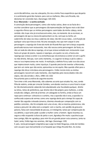 assimtão definitiva, soa-me a despeito, Diz-me a minha fraca experiência que despeito
é o sentimento geral dos homens para com as mulheres, Meu caro Ricardo, nós
devíamos ter convivido mais. (Saramago: 324-325)
9.1.1 Marcenda — o sonho sonhado
A construção desta personagem, como a de muitas outras, deve-se ao facto de o
escritor considerar que as personagens são representações de figuras reais e daí dizer
o seguinte «Penso que as minhas personagens saemtodas da minha cabeça, neste
sentido: não é que elas já cá estivessemantes, mas, no momento de as escrever, as
personagens de que eu necessito apresentam-se-me, sem que eu tenha um
caderninho de notas (os meus cadernos de notas não têm essas notas...) emfunção de
qualquer coisa que tivesse visto. Há uma excepção, mas que nem sequer é uma
personagem: a rapariga de O ano da morte de Ricardo Reis que tem o braço esquerdo
paralisado nasceu num restaurante, mas não nasceu como personagem: de facto, eu
não sei nada da vida dessa rapariga, só sei que estava sentado num restaurante e que
havia um grupo de jovens, rapazes e raparigas, uns quatro ou seis, e havia uma
rapariga que estava a comer e eu estranhava que ela estivesse a comer só com o garfo
na mão direita. Até que, num certo momento, vi-a agarrar no braço e pô-lo sobre a
mesa e isso impressionou-me muito. A mutilação, o defeito físico, tudo isso são coisas
que impressionam muito, como injustiças. E quando precisei de inventar a Marcenda,
que tem um nome que não existe, apresentou-se-me aquilo. Mas quando olhei para a
rapariga não disse «isto dava uma personagem». Então insisto nisto: as minhas
personagens nascemem cada momento, são impelidas pela necessidade e não são
cópias, não são versões». (Reis, 1998: 131-132)
Passaríamos para a análise do seguinte excerto:
Tem vinte e três anos Marcenda, não sabemos ao certo que estudos fez, mas, sendo
filha de notário, ainda por cima de Coimbra, semdúvida concluiu o curso liceal e só por
ter tão dramaticamente adoecido terá abandonado uma faculdade qualquer, direito
ou letras, letras de preferência, que direito não é tão próprio para mulheres, o árido
estudo dos códigos, além de já termos um advogado na família, ainda se fosse um
rapaz para continuar a dinastia e o cartório, mas a questão não é esta, a questão é a
confessada surpresa de vermos como uma rapariga deste país e tempo foi capaz de
manter tão seguida e elevada conversa, dizemos elevada por comparação com os
padrões correntes, não foi estúpida nem uma só vez, não se mostrou pretensiosa, não
esteve a presumir de sábia nem a competir com o macho, com perdão da grosseira
palavra, falou com naturalidade de pessoa, e é inteligente, talvez por compensação do
seu defeito, o que tanto pode suceder a mulher como a homem. Agora levantou-se,
segura a mão esquerda à altura do peito e sorri, Agradeço-lhe muito a paciência que
teve comigo, Não me agradeça, para mim foi um grande prazer esta conversa, Janta no
hotel, Janto, Então logo nos veremos, Até logo. (Saramago: 129)
É, pois, nesta personagem enigmática que surge no Hotel Bragança, vinda de Coimbra
com seu pai e que mensalmente aí se hospeda que intriga Ricardo Reis. As visitas
 
