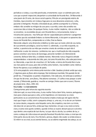 períodicas a Lisboa, a sua mão paralisada, o tratamento a que se submete para uma
cura que se prevê impossível, despertam a curiosidade de Ricardo Reis. 54 Marcenda é
uma jovem de 23 anos, de classe socialsuperior, filha de um prestigiado notário de
Coimbra, (que encontra em Lisboa a fuga para os seus devaneios amorosos), culta,
paciente e inteligente. Percebe a falsidade do pai, admite acompanhá-lo a Fátima,
embora não acredite no milagre da cura para a sua mão, como não acredita nas
sucessivas idas a Lisboa. De qualquer forma, é uma mulher moderna, não se coíbe de
se encontrar, às escondidas do pai, com Ricardo Reis e, inclusivamente, tomar a
iniciativa de o procurar, mas falha por não ter capacidade para contrariar o progenitor
e o status quo da sociedade Embora se chame Marcenda, é ela quem se aproxima das
musas de Ricardo Reis, comparando-se a Lídia, Cloe ou Neera.
Marcenda adquire uma dimensão simbólica na obra que vai muito alémdo seu nome,
da sua vertente psicológica, social ou moral. É, sobretudo, a sua mão esquerda, ou
melhor, a paralesia da sua mão que envolve o texto de sentidos ao qual não é
indiferente o autor do romance. Lembremo-nos que a inutilização da mão esquerda
parece constituir uma marca de Saramago, presente também em Memorial do
convento, Baltasar Sete-Sóis, o soldado maneta. Marcenda nunca chegará à atitude
empreendedora e destemida de Lídia, pois, tal como Ricardo Reis, não sabe posicionar-
se. Marcenda, a que tem de «murchar».12 No fundo, a inércia de Ricardo Reis é uma
vez mais posta em causa, pois não só falha como homem, mas também como médico.
Resta-lhe apenas a sua condição de poeta.
12 A este propósito seria interessante revisitar a Ode: Saudoso já deste verão que vejo,
/ Lágrimas para as flores dele emprego / Na lembrança invertida / De quando hei de
perdê-las. / Transpostos os portais irreparáveis / De cada ano, me antecipo a sombra /
Em que hei de errar, sem flores, / No abismo rumoroso. / E colho a rosa porque a sorte
manda. // Marcenda, guarda-a; murche-se comigo / Antes que com a curva / Diurna
da ampla terra. (Reis, 1991: 65)
9.1.2 Lídia — o real existente
Começaríamos pela leitura do seguinte excerto:
Lídia tem quê, os seus trinta anos, é uma mulher feita e bem feita, morena portuguesa,
mais para o baixo que para o alto, se há importância em mencionar os sinais
particulares ou as características físicas duma simples criada que até agora não fez
mais que limpar o chão, servir o pequeno-almoço e, uma vez, rir-se de ver um homem
às costas doutro, enquanto este hóspede sorria, tão simpático, mas tem o ar triste,
não deve de ser pessoa feliz, ainda que haja momentos em que o seu rosto se torna
claro, é como este quarto sombrio, quando lá fora as nuvens deixam passar o sol entra
aqui dentro uma espécie de luar diurno, luz que não é a do dia, luz sombra de luz, e
como a cabeça de Lídia estava em posição favorável Ricardo Reis notou o sinal que ela
tinha perto da asa do nariz, Fica-lhe bem, pensou, depois não soube se ainda estava a
55 referir-se ao sinal, ou ao avental branco, ou ao adorno engomado da cabeça, ou ao
 