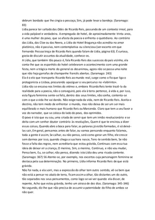 debrum bordado que lhe cingia o pescoço, Sim, já pode levar a bandeja. (Saramago:
83)
Lídia parece ter saltado das Odes de Ricardo Reis, passando de um contexto irreal, para
a vida palpável e verdadeira. A empregada de hotel, de aproximadamente trinta anos,
é uma mulher do povo, que se afasta da poesia e enfrenta o quotidiano. Ao contrário
das Lídia, das Cloe ou das Neera, a Lídia do Hotel Bragança não acredita no amor
platónico, não é passiva, nem contemplativa ou silenciosa (ver excerto em que
Fernando Pessoa troça de Ricardo Reis quando falam de Lídia, página 63). É curiosa,
gosta de discutir assuntos da atualidade, conhece-os.
A Lídia, que também tão pouco é, fala Ricardo Reis dos sucessos do país vizinho, ela
conta-lhe que os espanhóis do hotel celebraram o acontecimento com uma grande
festa, nem a trágica morte do general os desanimou, agora não se passa uma noite
que não haja garrafas de champanhe francês abertas. (Saramago: 243)
Ela é o elo que transporta Ricardo Reis ao mundo real, surge como o fio que liga o
protagonista a Lisboa, procurando apaziguar o seu percurso no «labirinto».
Lídia não se encaixa nos limites do etéreo e, embora Ricardo Reis tente trazê-la da
realidade para a poesia, não o conseguirá, pois ela à terra pertence, à vida e, por isso,
esta figura feminina sente-se feliz, dentro dos seus limites, não sonha, contenta-se
com o que a vida lhe vai dando. Não exige nada da vida, nem de Ricardo Reis. Aceita o
destino, não tem medo de enfrentar o mundo, mas não deixa de ser um ser mais
equilibrado e mais humano que Ricardo Reis ou Marcenda. Claro que tem a seu favor a
voz do narrador, que se coloca do lado do povo, dos oprimidos.
O povo é isto que eu sou, uma criada de servir que tem um irmão revolucionário e se
deita com um senhor doutor contrário às revoluções, Quem é que te ensinou a dizer
essas coisas, Quando abro a boca para falar, as palavras já estão formadas, é só deixá-
las sair, Emgeral, pensamos antes de falar, ou vamos pensando enquanto falamos,
toda a gente é assim, Se calhar, eu não penso, será como gerar um filho, ele cresce
sem darmos por isso, quando chega a sua hora nasce, Tens-te sentido bem, Se não
fosse a falta das regras, nem acreditaria que estou grávida, Continuas com essa tua
ideia de deixar vir a criança, O menino, Sim, o menino, Continuo, e não vou mudar,
Pensa bem, Eu, se calhar, não penso, dizendo isto Lídia deu uma risada contente.
(Saramago: 367) 56 Atente-se, por exemplo, nos excertos cuja personagem feminina se
destaca pela sua determinação. No primeiro, Lídia informa Ricardo Reis de que está
grávida.
Não foi nada, e ela sorri, mas a expressão do olhar tem outro sentido, vê-se bem que
não está a pensar no abalo de terra, ficamassima olhar, tão distantes um do outro,
tão separados nos seus pensamentos, como logo se vai ver quando ela disser, de
repente, Acho que estou grávida, tenho um atraso de dez dias. (Saramago: 345-346)
No segundo, diz-lhe que não precisa de assumir a paternidade do filho de ambos se
não quer.
 