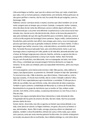 Lídia aconchegou-se melhor, quer que ele a abrace com força, por nada, só pelo bem
que sabe, e diz as incríveis palavras, simplesmente, sem nenhuma ênfase particular, Se
não quiser perfilhar o menino, não faz mal, fica sendo filho de pai incógnito, como eu.
(Saramago: 348)
Podemos concluir com base nestes e noutros excertos que Lídia é também um ser de
muita coragem para os tempos que se viviam. Contudo, e enquanto mulher corajosa,
ativa não deixa de dar conta das diferenças sociais e admite algumsofrimento, tem
consciência de que o seu amor seria diferente se pertencesse a uma classe social mais
elevada, mas, mesmo assim, não desiste da vida, afasta-se da musa dos poemas13 e
opta pela realidade, daí que não siga Ricardo Reis para o cemitério, dado que, como já
se disse (e tão ao gosto de Saramago) à terra pertence. Segue, então, contrariamente a
Ricardo Reis, pelo caminho mais difícil, mais amargo, pois a terra, essa simespera por
pessoas que lutem para que as gerações vindouras tenham um futuro melhor. É Lídia a
personagem que melhor encarna a luta, a não desistência, ao contrário de Ricardo
Reis. Fernando Pessoa já nada pode fazer, pois está efetivamente morto e, por isso,
Saramago coloca a esperança em Lídia, pondo-se do lado dela, deixando perceber que
o futuro de Portugal exige pessoas como ela. Sozinha, enfrenta as agruras da vida e a
sua gravidez simboliza justamente a crença num mundo melhor. Nem Fernando
Pessoa, nem Ricardo Reis, nem Marcenda, nem os empregados de hotel, nem Victor
têm a força, a vitalidade que esta personagem feminina demonstra ao longo do
romance. Só ela, pela sua condição, pela sua capacidade interventiva, pelos seus traços
de carácter
13 A este propósito seria interessante revisitar a Ode: Não queiras, Lídia, edificar no
‘spaço / que figuras futuro, ou prometer-te / Amanhã. Cumpre-te hoje não ‘sperando /
Tu mesma és tua vida. / Não te destines, que não és futura. / Quem sabe se, entre a
taça que esvazias, / E ela de novo enchida, não te a sorte / Interpõe o abismo? (Reis,
1991: 64) 57 tem capacidade para agir e transformar a sociedade. É Lídia que pisa o
tédio da sua solidão, mas que enfrenta a vida, não colocando de lado a esperança.
Também é quem contraria a imobilidade de Marcenda ou a inércia de Ricardo Reis.
Reconhecêmo-la no grupo de marinheiros que se revolta no Tejo, embora acabe
vencido. Com efeito, a terra acabou, a esperança desvaneceu-se, mas ficou o sinal, o
filho de Lídia.
Vejamos mais alguns exemplos desta força interventiva e nada alienada de Lídia.
A fragilidade não faz parte do universo de Lídia, não tem medo, não fica assustada
perante abalos de terra:
Vamos morrer, disse Lídia, mas não se agarrou ao homem que estava deitado a seu
lado, como devia ser natural, as frágeis mulheres, em geral, são assim, os homens é
que, aterrorizados, dizem, Não é nada, sossega, já passou, dizem-no sobretudo a si
próprios, também o disse Ricardo Reis, trémulo do susto, e tinha razão, que o abalo
veio e passou, como por estas mesmas palavras foi dito antes. As vizinhas ainda gritam
na escada, aos poucos vão-se acalmando, mas o debate prolonga-se, uma delas desce
 