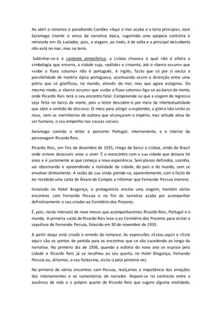 Ao abrir o romance e parodiando Camões «Aqui o mar acaba e a terra principia», José
Saramago inverte o verso da narrativa épica, sugerindo uma epopeia contrária à
retratada em Os Lusíadas, pois, a viagem, ao invés, é de volta e a principal descoberta
não está no mar, mas na terra.
Sublinhar-se-á o contexto atmosférico, a Lisboa chuvosa à qual não é alheia a
simbologia que encerra, a cidade suja, «pálida» e cinzenta, até o «barco escuro» que
«sobe o fluxo soturno» não é português, é inglês, facto que só por si exclui a
possibilidade de matéria épica portuguesa, acentuando assim a distinção entre uma
pátria que se glorificou, no mundo, através do mar, mas que agora estagnou. Do
mesmo modo, o «barco escuro» que «sobe o fluxo soturno» liga-se ao barco da morte,
onde Ricardo Reis terá o seu encontro fatal. Compreende-se que a viagem de regresso
seja feita no barco da morte, pois o leitor descobre-o por meio da intertextualidade
que abre o sentido do discurso. O meio para atingir o esplendor, a glória não serão as
naus, nem os marinheiros de outrora que alcançaram o Império, mas atitude ativa do
ser humano, o seu empenho nas causas sociais.
Saramago convida o leitor a percorrer Portugal, internamente, e o interior da
personagem Ricardo Reis.
Ricardo Reis, em fins de dezembro de 1935, chega de barco a Lisboa, vindo do Brasil
onde esteve dezasseis anos a viver. É o reencontro com a sua cidade que deixara há
anos e é justamente aí que começa a nova experiência. Sem planos definidos, sozinho,
vai observando e apreendendo a realidade da cidade, do país e do mundo, sem se
envolver diretamente. A razão da sua vinda prende-se, aparentemente, com o facto de
ter recebido uma carta de Álvaro de Campos a informar que Fernando Pessoa morrera.
Instalado no Hotel Bragança, o protagonista enceta uma viagem, mantém vários
encontros com Fernando Pessoa e no fim da narrativa acaba por acompanhar
definitivamente o seu criador ao Cemitério dos Prazeres.
É, pois, neste intervalo de nove meses que acompanharemos Ricardo Reis, Portugal e o
mundo. A primeira saída de Ricardo Reis leva-o ao Cemitério dos Prazeres para visitar a
sepultura de Fernando Pessoa, falecido em 30 de novembro de 1935.
A partir daqui está criado o enredo do romance. As expressões «Estou aqui» e «Está
aqui» são os pontos de partida para os encontros que se vão sucedendo ao longo da
narrativa. No primeiro dia de 1936, quando a euforia do novo ano se espraia pela
cidade e Ricardo Reis já se recolheu ao seu quarto, no Hotel Bragança, Fernando
Pessoa ou, diríamos, o seu fantasma, visita-o pela primeira vez.
No primeiro de vários encontros com Pessoa, realçamos a importância das emoções
dos intervenientes e os comentários do narrador. Repare-se no contraste entre a
ausência de vida e o próprio quarto de Ricardo Reis que sugere alguma vitalidade,
 