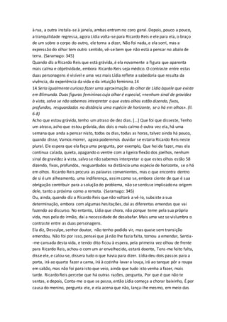 à rua, a outra instala-se à janela, ambas entram no coro geral. Depois, pouco a pouco,
a tranquilidade regressa, agora Lídia volta-se para Ricardo Reis e ele para ela, o braço
de um sobre o corpo do outro, ele torna a dizer, Não foi nada, e ela sorri, mas a
expressão do olhar tem outro sentido, vê-se bem que não está a pensar no abalo de
terra. (Saramago: 345)
Quando diz a Ricardo Reis que está grávida, é ela novamente a figura que aparenta
mais calma e objetividade, embora Ricardo Reis seja médico. O contraste entre estas
duas personagens é visível e uma vez mais Lídia reflete a sabedoria que resulta da
vivência, da experiência da vida e da intuição feminina.14
14 Seria igualmente curioso fazer uma aproximação do olhar de Lídia àquele que existe
em Blimunda. Duas figuras femininas cujo olhar é especial, «nenhum sinal de gravidez
à vista, salvo se não sabemos interpretar o que estes olhos estão dizendo, fixos,
profundos, resguardados na distância uma espécie de horizonte, se o há em olhos». (ll.
6-8)
Acho que estou grávida, tenho um atraso de dez dias. [...] Que foi que disseste, Tenho
um atraso, acho que estou grávida, dos dois o mais calmo é outra vez ela, há uma
semana que anda a pensar nisto, todos os dias, todas as horas, talvez ainda há pouco,
quando disse, Vamos morrer, agora poderemos duvidar se estaria Ricardo Reis neste
plural. Ele espera que ela faça uma pergunta, por exemplo, Que hei de fazer, mas ela
continua calada, quieta, apagando o ventre com a ligeira flexão dos joelhos, nenhum
sinal de gravidez à vista, salvo se não sabemos interpretar o que estes olhos estão 58
dizendo, fixos, profundos, resguardados na distância uma espécie de horizonte, se o há
em olhos. Ricardo Reis procura as palavras convenientes, mas o que encontra dentro
de si é um alheamento, uma indiferença, assimcomo se, embora ciente de que é sua
obrigação contribuir para a solução do problema, não se sentisse implicado na origem
dele, tanto a próxima como a remota. (Saramago: 345)
Ou, ainda, quando diz a Ricardo Reis que não voltará a vê-lo, subsiste a sua
determinação, embora com algumas hesitações, daí as diferentas emendas que vai
fazendo ao discurso. No entanto, Lídia que chora, não porque teme pela sua própria
vida, mas pela do irmão, daí a necessidade de desabafar. Mais uma vez se vislumbra o
contraste entre as duas personagens.
Ela diz, Desculpe, senhor doutor, não tenho podido vir, mas quase sem transição
emendou, Não foi por isso, pensei que já não lhe fazia falta, tornou a emendar, Sentia-
-me cansada desta vida, e tendo dito ficou à espera, pela primeira vez olhou de frente
para Ricardo Reis, achou-o com um ar envelhecido, estará doente, Tens-me feito falta,
disse ele, e calou-se, dissera tudo o que havia para dizer. Lídia deu dois passos para a
porta, irá ao quarto fazer a cama, irá à cozinha lavar a louça, irá ao tanque pôr a roupa
em sabão, mas não foi para isto que veio, ainda que tudo isto venha a fazer, mais
tarde. Ricardo Reis percebe que há outras razões, pergunta, Por que é que não te
sentas, e depois, Conta-me o que se passa, então Lídia começa a chorar baixinho, É por
causa do menino, pergunta ele, e ela acena que não, lança-lhe mesmo, em meio das
 