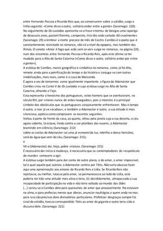 entre Fernando Pessoa e Ricardo Reis que, ao conversarem sobre a solidão, surge a
linha seguinte: «Como disse o outro, solitário andar entre a gente» (Saramago: 220).
No seguimento de Os Lusíadas apresenta-se a frase «morreu de bexigas uma rapariga
de dezasseis anos, pastoril florinha, campestre, lírio tão cedo cortado 60 cruelmente»
(Saramago: 29) a lembrar a morte precoce de Inês de Castro. Camões é o poeta que é
constantemente revisitado no romance, não só a nível da epopeia, mas também das
Rimas. O soneto «Amor é fogo que arde sem se ver» surge no romance, na página 220,
num dos encontros entre Fernando Pessoa e Ricardo Reis, após este último se ter
mudado para o Alto de Santa Catarina («Como disse o outro, solitário andar por entre
a gente»).
A estátua de Camões, marco geográfico e simbólico no romance, como já foi dito,
remete ainda para a petrificação do tempo e da história e conjuga-se com outras
imobilizações, mais reais, como é o caso de Marcenda.
É agora a vez de tomarmos como igualmente importante a figura do Adamastor que
Camões criou no Canto V de Os Lusíadas e cuja estátua surge no Alto de Santa
Catarina, olhando o Tejo.
Esta representa o heroísmo dos portugueses, estes homens que se aventuraram, no
século XVI, por «mares nunca de antes navegados», pois o monstro é o principal
símbolo dos obstáculos que os portugueses corajosamente enfrentaram. Mas o tempo
é outro, o mar já se «acabou», o também o Adamastor é outro, a sua atitude é mais
silenciosa, apática como comprovam os excertos seguintes:
Voltou à parte da frente da casa, ao quarto, olhou pela janela suja a rua deserta, o céu
agora coberto, lá estava, lívido contra a cor plúmbea das nuvens, o Adamastor
bramindo em silêncio; (Saramago: 212)
sobre as costas de Adamastor cai uma já esmorecida luz, rebrilha o dorso hercúleo,
será da água que vem do céu; (Saramago: 215);
e
Vê-o [Adamastor] daí, Vejo, pobre criatura. (Saramago: 221)
É necessário dar início à mudança, é necessário que os contempladores do «espetáculo
do mundo» comecem a agir.
A estátua surge também para dar conta de outro plano, o do amor, o amor impossível,
tal e qual aquele que outrora o Adamastor sentira por Tétis. Não seria abusivo fazer
aqui uma aproximação aos amores de Ricardo Reis e Lídia. Se Ricardo Reis não
rejeitasse, ou melhor, lutasse pelo amor, se permanecesse ao lado de Lídia, este
poderia ter tido uma atitude mais ativa e teria, 61 decididamente, ultrapassado a sua
incapacidade de participação na vida e não teria voltado ao mundo das Odes
[...] serviu-se o Camões dele para queixumes de amor que provavelmente lhe estavam
na alma, e para profecias menos que óbvias, anunciar naufrágios a quem anda no mar,
para isso são precisos dons divinatórios particulares. Profetizar desgraças sempre foi
sinal de solidão, tivesse correspondido Tétis ao amor do gigante e outro teria sido o
discurso dele. (Saramago: 221)
 