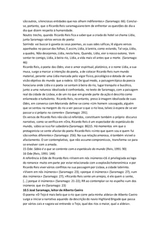 são outros, silenciosas entidades que nos olham indiferentes» (Saramago: 66). Conclui-
se, portanto, que o Ricardo Reis saramaguiano tem de enfrentar as questões do dia a
dia que dizem respeito à humanidade.
Noutro trecho, quando Ricardo Reis fica a saber que a criada do hotel se chama Lídia,
junta Saramago vários versos do poeta:
Sorrindo vai buscar à gaveta os seus poemas, as suas odes sáficas, lê alguns versos
apanhados no passar das folhas, E assim, Lídia, à lareira, como estando, Tal seja, Lídia,
a quadro, Não desejemos, Lídia, nesta hora, Quando, Lídia, vier o nosso outono, Vem
sentar-te comigo, Lídia, à beira-rio, Lídia, a vida mais vil antes que a morte. (Saramago:
46)
Ricardo Reis, o poeta das Odes, vive o amor espiritual, platónico, e o nome Lídia, a sua
musa, surge a marcar a intenção do poeta, a de colocar Ricardo Reis num mundo
material, perante uma Lídia marcada pelo vigor físico, psicológico e dotada de uma
visão objetiva do mundo que a rodeia. 63 De igual modo, a paisagemtípica da poesia
horaciana onde Lídia e o poeta se sentam à beira do rio, lugar tranquilo e bucólico,
junto a uma natureza idealizada é confrontada, no texto de Saramago, com a paisagem
real da cidade de Lisboa, e de um rio que em grande parte da ação é descrito como
enlameado e turbulento. Ricardo Reis, no entanto, preso à imagem idealizada de suas
Odes, em conversa com Marcenda define-se como «Um homem sossegado, alguém
que se sentou na margem do rio a ver passar o que o rio leva, talvez à espera de se ver
passar a si próprio na corrente» (Saramago: 291).
Os versos de Ricardo Reis não são só referidos, constituem também o próprio discurso
narrativo, como se verifica em «Ora, Ricardo Reis é um espectador do espetáculo do
mundo, sábio se isso for sabedoria (Saramago: 86)15. Há momentos em que o
protagonista se sente afastar do poeta Ricardo Reis «sinto que quem sou e quem fui
são sonhos diferentes» (Saramago: 256). Na sua relação amorosa, é também visível o
afastamento. O ser contemplativo, que não assume compromissos, transforma-se para
se envolver com a amada.
15 Ode: Sábio é o que se contenta com o espetáculo do mundo (Reis, 1991: 90)
16 Ode (Reis, 1991: 144)
A referência à Ode de Ricardo Reis «Vivemem nós inúmeros»16 é privilegiada ao logo
do romance muito em parte por estar relacionada com a explosão heteronímica e por
Ricardo Reis viver vários conflitos na sua passagempor Lisboa, a cidade labirinto.
«Vivem em nós inúmeros» (Saramago: 23); «porque é inúmeros» (Saramago: 27); «um
dos inúmeros» (Saramago: 27); «Ricardo Reis sente um arrepio, é ele quem o sente,
[...] porque é inúmeros» (Saramago: 21-22); RR ao contemplar-se no espelho «um dos
inúmeros que é» (Saramago: 23)
10.5 José Saramago, leitor de Alberto Caeiro
O poema «O Tejo é mais belo que o rio que corre pela minha aldeia» de Alberto Caeiro
surge a iniciar a narrativa aquando da descrição do navio Highland Brigade que passa
por vários cais e «agora vai entrando o Tejo, qual dos rios o maior, qual a aldeia».
 