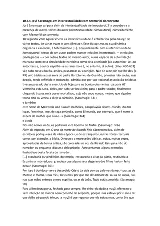10.7.4 José Saramago, em intertextualidade com Memorial do convento
José Saramago vai para além da intertextualidade heteroautoral18 e percebe-se a
presença de outros textos do autor (intertextualidade homoautoral) nomeadamente
com Memorial do convento.
18 Segundo Vitor Aguiar e Silva «a intextextualidade é entretecida pelo diálogo de
vários textos, de várias vozes e consciências». Este dialogismo, na sua dinâmica
originária e essencial, é heteroautoral [...]. Conjuntamente com a intertextualidade
homoautoral: textos de um autor podem manter relações intertextuais — e relações
privilegiadas — com outros textos do mesmo autor, numa espécie de autoimitação
marcada tanto pela circularidade narcisista como pela alteridade (ao autoimitar-se, ao
autocitar-se, o autor espelha-se a si mesmo e é, no entanto, já outro). (Silva: 630-631)
são tudo coisas do céu, aviões, passarolas ou aparições. Não se sabe por que lhe deu [a
RR] veio à ideia a passarola do padre Bartolomeu de Gusmão, primeiro não soube, mas
depois, tendo refletido e procurado, admitiu que por sub-racional associação de ideias
tivesse passado deste exercício de hoje para os bombardeamentos da praia 67
Vermelha e da Urca, deles, por tudo ser brasileiro, para o padre voador, finalmente
chegando à passarola que o imortalizou, cuja não voou nunca, mesmo que alguém
tenha dito ou venha a dizer o contrário. (Saramago: 331)
e também
este nome de Marcenda não o usam mulheres, são palavras doutro mundo, doutro
lugar, femininos, mas de raça gerúndia, como Blimunda, por exemplo, que é nome à
espera de mulher que o use...» (Saramago: 344)
e ainda
Nós não somos nada, os pedreiros e os boeiros de Mafra. (Saramago: 366)
Além do exposto, em O ano da morte de Ricardo Reis são retomadas, além de
escritores portugueses de várias épocas, e de estrangeiros, outras fontes textuais
como, por exemplo, a Bíblia. O recurso a expressões biblícas, estas, muitas vezes,
aproveitadas de forma crítica, são colocadas na voz de Ricardo Reis pela mão do
narrador ou enquanto discurso dele próprio. Apresentamos alguns exemplos
ilustrativos desta faceta do narrador:
[...] expulsaria os vendilhões do templo, restauraria o altar da pátria, restituiria a
Espanha a imorredoura grandeza que alguns seus degenerados filhos haviam feito
decair. (Saramago: 363)
Por isso é duvidoso ter-se despedido Cristo da vida com as palavras da escritura, as de
Mateus e Marco, Deus meu, Deus meu por que me desamparaste, ou as de Lucas, Pai,
nas tuas mãos entrego o meu espírito, ou as de João, Tudo está cumprido. (Saramago:
58)
Para além desta porta, fechada para sempre, lhe tinha ela dado a maçã, ofereceu-a
sem intenção de malícia nem conselho de serpente, porque nua estava, por isso se diz
que Adão só quando trincou a maçã é que reparou que ela estava nua, como Eva que
 