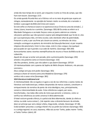 ainda não teve tempo de se vestir, por enquanto é como os lírios do campo, que não
fiam nem tecem. (Saramago: 217)
Ou ainda quando Ricardo Reis vai a Fátima e vê-se no meio de gente que espera um
milagre, nomeadamente no episódio do homem morto na estrada, diz o narrador a
lembrar a passagemda Bíblia de Cristo com Lázaro
Se este velho se chamasse Lázaro e se aparecesse Jesus Cristo na curva da estrada [...]
clama, Lázaro, levanta-te e caminha. (Saramago: 303) 68 Ou ainda ao referir-se à
Mocidade Portuguesa e ao modo forçoso como os jovens aderiam ao sistema
são jovens patriotas que não quiseram esperar pela obrigatoriedade que há de vir, eles
por sua esperançosa mão, em letra escolar, sob o benévolo olhar da paternidade,
firmaram a carta, e por seu firme pé a levam ao correio, ou trémulos de cívica
comoção a entregam ao porteiro do ministério da Educação Nacional, só por respeito
religioso não proclamam, Este é o meu corpo, este é o meu sangue, mas qualquer
pessoa pode ver que é grande a sua sede de martírio. (Saramago: 368-269)
Acrescentamos outros excertos exemplificativos do recurso a frases da Bíblia ou da sua
subversão.
Aquele de vós que se achar sem pecado, atire a primeira pedra (Saramago: 293)
amarás o teu próximo como a ti mesmo (Saramago: 153)
não lhes perdoeis, Senhor, que eles sabem o que fazem (Saramago: 297)19
19 Intertextualidade com o poema de Sophia de Mello Breyner Andresen, «As pessoas
sensíveis».
Deus castiga sem pau nem pedra (Saramago: 365)
começa a chorar ali mesmo como uma Madalena (Saramago: 379)
venha a nós o vosso reino (Saramago: 381)
10.8 Literatura tradicional oral
A intertextualidade não se esgota e é agora a vez de nos referirmos a outros textos da
literatura oral tradicional que, embora desprovidas de marcas autorais, constituem o
enriquecimento da narrativa do ponto de vista ideológico, mas, principalmente,
servem a intencionalidade do autor. Estas referências surgem, por vezes,
transformadas, mas todas dão conta da ironia que percorre o romance, como se
verifica nas referências ao conto universal A Bela adormecida:
O hotel está em grande silêncio, é o palácio da Bela Adormecida, donde já a Bela se
retirou ou onde nunca esteve [...] de repente soou o distante besouro da entrada,
deve ser príncipe que vem a beijar a Bela, chega tarde, coitado. (Saramago: 47-48).
Estão também presentes a cantiga infantil «Fui ao jardim da Celeste» (Saramago: 403)
e a cantiga regional, no caso, nazarena, «Não vás ao mar Tonho, podes morrer Tonho,
ai Tonho Tonho» (idem). 69
 