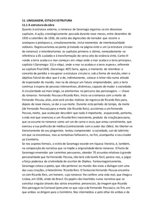 11. LINGUAGEM, ESTILO E ESTRUTURA
11.1 A estrutura da obra
Quanto à estrutura externa, o romance de Saramago organiza-se em dezanove
capítulos. A ação, cronologicamente passada durante nove meses, entre dezembro de
1935 a setembro de 1936, dá conta das digressões do narrador que recorre a
analepses e prolepses e, simultaneamente, inclui momentos de intertextualidade
notáveis. Regressaríamos ao ponto já tratado na página vinte e um (a estrutura circular
do romance) e relembraríamos os capítulos primeiro e último, nomeadamente na
referência a Os Lusíadas e à transformação do verso oito da estância vinte, Canto III
«onde a terra acaba e o mar começa» em «Aqui onde o mar acaba e a terra principia»,
capítulo I (Saramago: 11) e «Aqui, onde o mar se acabou e a terra espera», referente
ao capítulo final (XIX). (Saramago: 407) Seria, agora, o momento de relembrar o
conceito de paródia e recuperar a estrutura circular e, sob a forma de revisão, reter o
objetivo fulcral da obra que é o de, indiretamente, colocar o leitor não numa atitude
de espectador do mundo, mas na de abraçar um futuro empreendedor, pois a terra
continua à espera de pessoas interventivas, dinâmicas, capazes de mudar a sociedade.
A circularidade vai mais longe, se atentarmos no percurso das personagens — chave
do romance: Fernando Pessoa e Ricardo Reis. Inicia-se o romance com a morte de
Fernando Pessoa, aliás, este será umdos motivos do regresso de Ricardo Reis para,
depois de nove meses, se dar a sua morte. Durante este período de tempo, da morte
(de Fernando Pessoa) para a morte (de Ricardo Reis), assistimos a umFernando
Pessoa, morto, que acaba por descobrir que nada é importante, esquecendo, portanto,
a vida real que vivenciou e um Ricardo Reis inexistente, produto da criação pessoana,
que se assume no romance como um ser de carne e osso, que amou carnalmente, que
exerceu a sua profissão de médico (contrastando com o autor das Odes). Ao libertar-se
literariamente do seu progenitor, tentou compreender a sociedade, sair do labirinto
em que se encontrava, mas as tentativas falharam e, no fim, acompanha o seu criador
ao Cemitério.
Se nos aspetos formais, o estilo de Saramago excede em riqueza literária, é, também,
na composição da narrativa que se impõe a originalidade deste romance. O facto de
Saramago enveredar por caminhos pessoanos, abordar 70 assuntos relativos à grande
personalidade que foi Fernando Pessoa, não terá sido tarefa fácil, parece-nos, a julgar
a força poderosa da criatividade do escritor de Orpheu. Fantasmagoricamente,
Saramago coloca o poeta, que não pertence ao mundo dos vivos a dialogar com uma
das suas criações, o heterónimo Ricardo Reis. O fantasma Fernando Pessoa encontra-
se com Ricardo Reis, um homem, cujo romance lhe confere uma vida real, que chega a
Lisboa, em 1936, vindo do Brasil. Os papéis são invertidos numa narrativa que se
constitui singular através dos vários encontros presenciais, da imagem que Ricardo
Reis persegue no Carnaval (presume-se que seja a de Fernando Pessoa) e, no fim, em
que ambos se dirigem para o Cemitério. Nos intermédios e pelo olhar de ambos e de
 