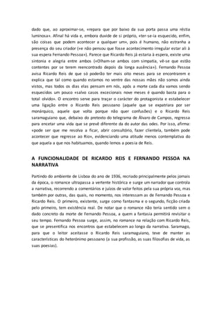 dado que, ao aproximar-se, «repara que por baixo da sua porta passa uma réstia
luminosa». Afinal há vida e, embora duvide de si próprio, «ter-se-ia esquecido, enfim,
são coisas que podem acontecer a qualquer um», pois é humano, não estranha a
presença do seu criador («e não pensou que fosse acontecimento irregular estar ali à
sua espera Fernando Pessoa»). Parece que Ricardo Reis já estaria à espera, existe uma
sintonia e alegria entre ambos («Olham-se ambos com simpatia, vê-se que estão
contentes por se terem reencontrado depois da longa ausência»). Fernando Pessoa
avisa Ricardo Reis de que só poderão ter mais oito meses para se encontrarem e
explica que tal como quando estamos no ventre das nossas mães não somos ainda
vistos, mas todos os dias elas pensam em nós, após a morte cada dia vamos sendo
esquecidos um pouco «salvo casos excecionais nove meses é quando basta para o
total olvido». O encontro serve para traçar o carácter do protagonista e estabelecer
uma ligação entre o Ricardo Reis pessoano (aquele que se expatriara por ser
monárquico, aquele que volta porque não quer confusões) e o Ricardo Reis
saramaguiano que, debaixo do pretexto do telegrama de Álvaro de Campos, regressa
para encetar uma vida que se prevê diferente da do autor das odes. Por isso, afirma:
«pode ser que me resolva a ficar, abrir consultório, fazer clientela, também pode
acontecer que regresse ao Rio», evidenciando uma atitude menos contemplativa do
que aquela a que nos habituamos, quando lemos a poesia de Reis.
A FUNCIONALIDADE DE RICARDO REIS E FERNANDO PESSOA NA
NARRATIVA
Partindo do ambiente de Lisboa do ano de 1936, recriado principalmente pelos jornais
da época, o romance ultrapassa a vertente histórica e surge um narrador que controla
a narrativa, recorrendo a comentários e juízos de valor feitos pela sua própria voz, mas
também por outras, das quais, no momento, nos interessam as de Fernando Pessoa e
Ricardo Reis. O primeiro, existente, surge como fantasma e o segundo, ficção criada
pelo primeiro, tem existência real. De notar que o romance não teria sentido sem o
dado concreto da morte de Fernando Pessoa, a quem a fantasia permitirá revisitar o
seu tempo. Fernando Pessoa surge, assim, no romance na relação com Ricardo Reis,
que se presentifica nos encontros que estabelecem ao longo da narrativa. Saramago,
para que o leitor aceitasse o Ricardo Reis saramaguiano, teve de manter as
características do heterónimo pessoano (a sua profissão, as suas filosofias de vida, as
suas poesias).
 