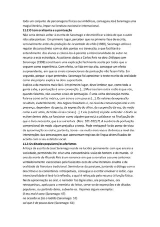 todo um conjunto de personagens físicas ou simbólicas, conseguiu José Saramago uma
magia literária, ímpar na lieratura nacional e internacional.
11.2 O tom oralizante e a pontuação
Não seria demais voltar à escrita de Saramago e desmistificar a ideia de que o autor
não sabe pontuar. Em primeiro lugar, perceber que na primeira fase de escrita,
sensivelmente antes da produção de Levantado do chão (1980), Saramago utiliza o
regular discurso direto com os dois pontos e o travessão, o que facilitará o
entendimento dos alunos e colocá-los-á perante a intencionalidade do autor no
recurso a esta estratégia. As palavras dadas a Carlos Reis na obra Diálogos com
Saramago (1998) constituem uma explicação facilmente aceite por todos que a
seguem como experiência. Com efeito, se lida em voz alta, consegue um efeito
surpreendente, em que os sinais convencionais de pontuação não fazem falta. Em
segundo, porque o que pretendeu Saramago foi aproximar o texto escrito da oralidade
como ele próprio explica na obra supracitada.
Explico-a da maneira mais fácil. Em primeiro lugar, devo lembrar que, como toda a
gente sabe, a pontuação é uma convenção. [...] Mas isso tem outra razão é que nós,
quando falamos, não usamos sinais de pontuação. É uma velha declaração minha.
Fala-se como se faz música, com sons e com pausas [...]. Os valores de expressão
resultam, evidentemente, dos órgãos fonadores e, no caso da comunicação oral e em
presença, dependem do gesto, da expressão do olhar, da suspensão da voz, do modo
como a voz vibra, de todas essas coisas [...]. E ele (o leitor) só pode entender o texto se
estiver dentro dele, se funcionar como alguém que está a colaborar na finalização de
que o livro necessita, que é a sua leitura. (Reis: 101-102) 71 A ausência da pontuação
convencional de modo algum prejudica o texto. Pode enriquecê-lo do ponto de vista
da aproximação ao oral e, portanto, torna- -se muito mais vivo e dinâmico a nível das
intervenções das personagens que apresentam registos de língua diversificados de
acordo com o seu estatuto social.
11.3 Os ditados populares/os aforismos
A força da escrita de José Saramago reside na lucidez permanente com que encara a
sociedade, permitindo-lhe criar uma extraordinária visão do homem e do mundo. O
ano da morte de Ricardo Reis é um romance em que a narrativa assume contornos
verdadeiramente excecionais pela fusão dos ecos de uma literatura erudita e da
oralidade da literatura tradicional. Servindo-se da parataxe, juntando o diálogo com o
descritivo e os comentários introspetivos, consegue o escritor envolver o leitor, cuja
intencionalidade é levá-lo à reflexão, a qual é reforçada pelo recurso à função fática.
Nesta aproximação ao oral, o narrador faz digressões, ora prospetivas, ora
retrospetivas, apela para a memória do leitor, serve-se de expressões e de ditados
populares, ou partindo deles, subverte-os. Vejamos alguns exemplos:
O teu mal é sono (Saramago: 47)
na ocasião se faz o ladrão (Saramago: 57)
sol que é de pouca dura (Saramago: 61)
 