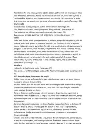 Ricardo Reis fez uma pausa, parecia refletir, depois, debruçando-se, estendeu as mãos
para Marcenda, perguntou, Posso, ela inclinou-se também um pouco para a frente e,
continuando a segurar a mão esquerda com a mão direita, colocou-a entre as mãos
dele, como uma ave doente, asa quebrada, chumbo cravado no peito. (Saramago: 78)
Enumeração
outros bairros, outras paróquias, outras beneficiências (Saramago: 67)
E há febres por aí, tosses, umas garrafinhas de aguardente... (Saramago: 67)
Este anúncio é um labirinto, um novelo, uma teia. (Saramago: 85)
Que nau, que armada, que frota pode encontrar o caminho (Saramago: 177)
Ironia
Tinha boas razões, ainda que apenas duas, a primeira, porque só lhe apetecia falar da
noite de teatro e de quanto acontecera, mas não com Fernando Pessoa, a segunda,
porque nada mais natural que entrar-lhe Lídia pelo quarto dentro, não que houvesse o
perigo de se pôr ali aos gritos, Acudam, um fantasma, mas porque Fernando Pessoa,
embora lhe não estivesse no feitio, podia querer deixar-se ficar, coberto pela sua
invisibilidade, ainda assim intermitente segundo os humores da ocasião, a assistir às
intimidades carnais e sentimentais, não seria nada impossível, Deus, que é Deus,
costuma fazê-lo, nem o pode evitar, se está em toda a parte, mas a este já nos
habituámos. (Saramago: 113)
Metáfora
cada pobre é fiscal doutro pobre (Saramago: 67)
esta gente [...] tantos descalços, todas juntas fazem uma nódoa parda (Saramago: 67)
75
11.5 Reprodução do discurso no discurso21
21 Nos casos emque as frases são longas, sublinharemos a parte em que o recurso
expressivo utilizado é mais notório.
22 Todo o texto está em discurso direto. O sublinhado pretende diferenciar o diálogo
que se estabelece entre os interlocutores, para mais fácil identificação, não tendo
como objetivo destacar um deles.
Como já dissemos José Saramago subverte as regras de pontuação, suprimindo a
maioria dos sinais de pontuação. A vírgula e o ponto final constituem exceções, sendo
a primeira importante por indiciar mudança de fala de personagem associada ao uso
de maiúscula.
Os vários discursos introduzidos são diversificados, mas ganham força os diálogos. O
discurso direto é, então, a reprodução dos discursos mais vivo e surpreendente,
porque se afasta do convencional registo escrito, oferecendo quadros naturais,
perfeitamente ligados ao ambiente quotidiano onde se movem as personagens.
Discurso direto:22
E nestes anos tem havido melhoras, Se quer que lhe fale francamente, senhor doutor,
acho que não, Que pena, uma rapariga tão nova, É verdade, o senhor doutor é que
podia dar-lhes uma opinião da próxima vez, se ainda cá estiver, É possível que esteja,
 