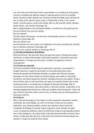 sim, mas estes casos não são da minha especialidade, eu sou médico de clínica geral,
interessei-me depois por doenças tropicais, nada que possa ser útil em situações
destas, Paciência, é bem verdade que o dinheiro não dá felicidade, o pai com tanto de
seu, e a filha assim, não e há quem a veja rir, É Marcenda o nome, É sim, senhor
doutor, Estranha palavra, nunca tinha ouvido, Nem eu, Até amanhã, senhor Salvador,
Senhor doutor, até amanhã. (Saramago: 32)
Mas a coloquialidade e o tom oralizante também se verificam na utilização tanto do
discurso indireto livre como do indireto.
Discurso indireto:
O senhor doutor não gostou, e ele disse que tinha gostado, pusera-se a ler o jornal,
distraíra-se (Saramago: 85)
Discurso indireto livre:
como é possível, meu caro senhor, uma cidade que nem é das mais pequenas, onde foi
que se meteram as pessoas. (Saramago: 66)
Pusera-se a ler o jornal, distraíra-se (Saramago: 85) 76
12. OUTROS EPISÓDIOS DE REFERÊNCIA
Antes de terminar, não queremos deixar de apresentar outras reflexões que podem
entrecruzar os textos referenciados. Serão apenas registos, o tratamento exaustivo
comprometeria os tempos previstos para a unidade consagrada ao romance
saramaguiano.
12.1 O bodo aos pobres23
23 Cf.com o episódio O Bodo do Século, página 66 e seguintes, cujo propósito é
também denunciar a hipocrisia do Estado e as marcantes diferenças sociais.
Através do episódio da distribuição de bodos aos pobres pela Páscoa, consegue
Saramago uma das críticas ferozes ao Estado é à Igreja, pois ambas as instituições
constituem uma forma do governo controlar ideologicamente os mais pobres. Aliado a
esta iniciativa, liga-se a notícia da festa a ter lugar no Campo do Jockey Club, na qual
serão favorecidos os sinistrados das inundações do Ribatejo (Saramago: 363). O
sensacionalismo da notícia, sob o olhar atento e crítico do narrador, a aperceber-se da
intenção propagandista do governo, dado que os pobres terão de aguentar a fome até
que a festa se concretize, revela, uma vez mais, a atitude crítica ao sistema político e à
figura que o domina.
12.2 O Bovril
Mas a ironia de Saramago vai mais longe, na crítica ao governo mesquinho, vaidoso,
controlador das mentalidades, ao inserir na narrativa a leitura de um anúncio
publicitário, que constava também no jornal que noticiava a festa a favor das
inundações do Ribatejo. O narrador sugere ao governo maior atenção nas ações
sociais. A solução do problema estaria no fortificante milagroso cuja ingestão acabaria
com a fome portuguesa. Ao colocar lado a lado, dois textos presentes no jornal, está a
colocar em destaque dois discursos: o do anúncio do auxílio aos famintos àquele que
promete o milagre da saúde de forma rápida.
 