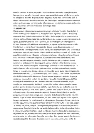 O avião continua às voltas, os papéis coloridos descempairando, agora já ninguém
liga, exceto os que vêm chegando e veem aquela novidade, pena foi não terem posto
no prospeto o desenho daquele anúncio do jornal, muito mais convincente, com o
doutor de barbicha e a dama doentinha, em combinação, Se tivesse tomado Bovril não
estava assim, ora aqui em Fátima não faltampessoas em pioríssimo estado, a elas, sim,
seria providência o frasco miraculoso. (Saramago: 306)
12.3 Ida à PVDE
Mas a censura não se circunscreve aos jornais e à telefonia. Também Ricardo Reis é
vítima desta vigilância do Estado. A PVDE (Polícia de Vigilância e Defesa do Estado),
mais tarde PIDE (Polícia Internacional de Defesa do Estado) é o órgão que controla o
sistema político. O espectador do mundo também não escapa ao sistema repressivo da
época, que continuaria nos anos seguintes, e é chamado para um interrogatório.
Ricardo Reis que vai à polícia, de alma inquieta, a segurar o chapéu para que o tufão
lho não leve, se vier a chover na proporção do que sopra, Deus nos acuda. [...]
mandaram-no subir ao primeiro andar e ele foi, leva a contrafé como uma candeia que
vai adiante, apagada, semela não saberia aonde encaminhar-se, onde pôr os pés, este
papel é um destino que não pode ser Passou meia hora e não vinham chamar Ricardo
Reis, abriam-se e fechavam-se portas, ouviam-se campainhas de telefones; dois
homens pararam ali perto, um deles riu alto, Nem sabe o que o espera, e depois
sumiram-se ambos por trás de um guarda-vento, Estariama falar de mim, pensou
Ricardo Reis, e sentiu um aperto no estômago, ao menos ficámos a saber do que se
queixa. Levou a mão ao bolso do colete para tirar o relógio e ver as horas, quanto
tempo já esperara, mas deixou o gesto em meio, não queria que o vissemimpaciente.
Enfim chamaram-no [...] A sua identificação, se faz favor, [...] Sim senhor, sou médico e
vim do Rio de Janeiro há dois meses, Esteve sempre hospedado no Hotel Bragança
desde que chegou, Sim senhor, Em que barco viajou, No Highland Brigade, da Mala
Real Inglesa, desembarquei em Lisboa no dia vinte e nove de Dezembro, viajou
sozinho, ou acompanhado, Sozinho, É casado, Não senhor, hão sou casado, mas eu
gostava que me dissessempor que razão fui aqui chamado, que razões há para me
chamarem à polícia, a esta, nunca pensei, Quantos anos viveu no Brasil, Fui para lá em
mil novecentos e dezanove, as razões, gostaria de saber, Responda só ao que lhe
pergunto, deixe as razões comigo, será a maneira de tudo correr bem entre nós, Sim
senhor, Já que estamos a falar de razões, foi para o Brasil por alguma razão especial,
Emigrei, nada mais, Em geral os médicos não emigram, Eu emigrei, Porquê, não tinha
doentes aqui, Tinha, mas queria conhecer o Brasil, trabalhar lá, foi só por isso, E agora
79 voltou, Sim, voltei, Porquê, Os emigrantes portugueses às vezes voltam, Do Brasil
quase nunca, Eu voltei, Corria-lhe mal a vida, Pelo contrário, tinha até uma boa clínica,
E voltou, Sim, voltei, Para fazer o quê, se não veio fazer medicina, Como sabe que não
faço medicina, Sei, Por enquanto não exerço, mas estou a pensar em abrir consultório,
em criar outra vez raízes, esta é a minha terra, Quer dizer que de repente lhe deram as
saudades da pátria, depois de dezasseis anos de ausência, Assimé, mas tenho de
 