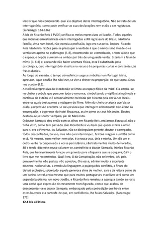 insistir que não compreendo qual é o objetivo deste interrogatório, Não se trata de um
interrogatório, como pode verificar as suas declarações nemestão a ser registadas.
(Saramago: 184-186)
A ida de Ricardo Reis à PVDE justifica os meios repressivos utilizados. Todos aqueles
que indiciassemestranheza eram interrogados e RR regressara do Brasil, não tinha
família, vivia num hotel, não exercia a profissão, logo era suspeito. Embora Ricardo
Reis não tenha razões para se preocupar a verdade é que o nervosismo invade-o «e
sentiu um aperto no estômago» (l. 8), encontrando-se atemorizado, «Nem sabe o que
o espera, e depois sumiram-se ambos por trás de um guarda-vento, Estariama falar de
mim» (ll. 6-8) e, apesar de não haver a tortura física, esta é substituída pela
psicológica, cujo interrogatório atualiza no recurso às perguntas curtas e constantes, às
frases dúbias.
Ao longo do excerto, o tempo atmosférico surge a simbolizar um Portugal triste,
opressor, «que o tufão lho não leve, se vier a chover na proporção do que sopra, Deus
nos acuda» (l.2).
A violência repressiva do Estado não se limita ao espaço físico da PVDE. Ela amplia-se
no cheiro a cebola que percorre todo o romance, simbolizando a vigilância incómoda e
contínua do Estado, e é sensorialmente recebida por Ricardo Reis em vários locais,
entre os quais destacamos a rodagem do filme. Além do cheiro a cebola que Victor
exala, a repressão encontra-se nas pessoas que interagem com Ricardo Reis como os
empregados e o gerente do Hotel Bragança, assimcomo os seus hóspedes. Destes
destaca-se, o Doutor Sampaio, pai de Marcenda.
O doutor Sampaio deu então com os olhos em Ricardo Reis, exclamou, Estava aí, não o
tinha visto, como tem passado, mas Ricardo Reis viu bem que quem estava a olhar
para si era o Pimenta, ou Salvador, não se distinguiam gerente, doutor e carregador,
todos desconfiados, Eu vi-o, mas não quis interromper, fez boa viagem, sua filha como
está, Na mesma, nem melhor nem pior, é a nossa cruz, dela e minha, Um dia um e
outro verão recompensada a vossa persistência, são tratamentos muito demorados,
80 e tendo dito este pouco calaram-se, contrafeito o doutor Sampaio, irónico Ricardo
Reis, que benevolamente lançou um graveto para a fogueira que se apagava, Cá li o
livro que me recomendou, Qual livro, O da Conspiração, não se lembra, Ah, pois;
provavelmente não gostou, não apreciou, Ora essa, admirei muito a excelente
doutrina nacionalista, a vernácula linguagem, a pujança dos conflitos, a finura do
bisturi ecológico, sobretudo aquela generosa alma de mulher, sais e da leitura como de
um banho lustral, creio mesmo que para muitos portugueses esse livro será como um
segundo baptismo, um novo Jordão, e Ricardo Reis rematou a apologia dando ao rosto
uma como que expressão discretamente transfigurada, com o que acabou de
desconcertar-se o doutor Sampaio, embaraçado pela contradição que havia entre
estes louvores e a contrafé de que, em confidência, lhe falara Salvador. (Saramago:
173)
12.4 Ida a Fátima
 