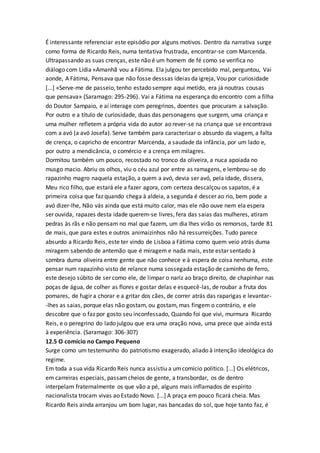 É interessante referenciar este episódio por alguns motivos. Dentro da narrativa surge
como forma de Ricardo Reis, numa tentativa frustrada, encontrar-se com Marcenda.
Ultrapassando as suas crenças, este não é um homem de fé como se verifica no
diálogo com Lídia «Amanhã vou a Fátima. Ela julgou ter percebido mal, perguntou, Vai
aonde, A Fátima, Pensava que não fosse desssas ideias da igreja, Vou por curiosidade
[...] «Serve-me de passeio, tenho estado sempre aqui metido, era já noutras cousas
que pensava» (Saramago: 295-296). Vai a Fátima na esperança do encontro com a filha
do Doutor Sampaio, e aí interage com peregrinos, doentes que procuram a salvação.
Por outro e a título de curiosidade, duas das personagens que surgem, uma criança e
uma mulher refletem a própria vida do autor ao rever-se na criança que se encontrava
com a avó (a avó Josefa). Serve também para caracterizar o absurdo da viagem, a falta
de crença, o capricho de encontrar Marcenda, a saudade da infância, por um lado e,
por outro a mendicância, o comércio e a crença em milagres.
Dormitou também um pouco, recostado no tronco da oliveira, a nuca apoiada no
musgo macio. Abriu os olhos, viu o céu azul por entre as ramagens, e lembrou-se do
rapazinho magro naquela estação, a quem a avó, devia ser avó, pela idade, dissera,
Meu rico filho, que estará ele a fazer agora, com certeza descalçou os sapatos, é a
primeira coisa que faz quando chega à aldeia, a segunda é descer ao rio, bem pode a
avó dizer-lhe, Não vás ainda que está muito calor, mas ele não ouve nem ela espera
ser ouvida, rapazes desta idade querem-se livres, fera das saias das mulheres, atiram
pedras às rãs e não pensam no mal que fazem, um dia lhes virão os remorsos, tarde 81
de mais, que para estes e outros animaizinhos não há ressurreições. Tudo parece
absurdo a Ricardo Reis, este ter vindo de Lisboa a Fátima como quem veio atrás duma
miragem sabendo de antemão que é miragem e nada mais, este estar sentado à
sombra duma oliveira entre gente que não conhece e à espera de coisa nenhuma, este
pensar num rapazinho visto de relance numa sossegada estação de caminho de ferro,
este desejo súbito de ser como ele, de limpar o nariz ao braço direito, de chapinhar nas
poças de água, de colher as flores e gostar delas e esquecê-las, de roubar a fruta dos
pomares, de fugir a chorar e a gritar dos cães, de correr atrás das raparigas e levantar-
-lhes as saias, porque elas não gostam, ou gostam, mas fingem o contrário, e ele
descobre que o faz por gosto seu inconfessado, Quando foi que vivi, murmura Ricardo
Reis, e o peregrino do lado julgou que era uma oração nova, uma prece que ainda está
à experiência. (Saramago: 306-307)
12.5 O comício no Campo Pequeno
Surge como um testemunho do patriotismo exagerado, aliado à intenção ideológica do
regime.
Em toda a sua vida Ricardo Reis nunca assistiu a umcomício político. [...] Os elétricos,
em carreiras especiais, passamcheios de gente, a transbordar, os de dentro
interpelam fraternalmente os que vão a pé, alguns mais inflamados de espírito
nacionalista trocam vivas ao Estado Novo. [...] A praça em pouco ficará cheia. Mas
Ricardo Reis ainda arranjou um bom lugar, nas bancadas do sol, que hoje tanto faz, é
 