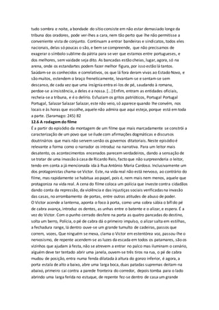 tudo sombra e noite, a bondade do sítio consiste em não estar demasiado longe da
tribuna dos oradores, pode ver-lhes a cara, nem tão perto que lhe não permitisse a
conveniente vista de conjunto. Continuam a entrar bandeiras e sindicatos, todos eles
nacionais, delas só poucas o são, e bem se compreende, que não precisamos de
exagerar o símbolo sublime da pátria para se ver que estamos entre portugueses, e
dos melhores, sem vaidade seja dito. As bancadas estão cheias, lugar, agora, só na
arena, onde os estandartes podem fazer melhor figura, por isso estão lá tantos.
Saúdam-se os conhecidos e correlativos, os que lá fora deram vivas ao Estado Novo, e
são muitos, estendem o braço freneticamente, levantam-se e sentam-se sem
descanso, de cada vez que uma insígnia entra ei-los de pé, saudando à romana,
perdoe-se a insistência, a deles e a nossa. [...] Enfim, entram as entidades oficiais,
recheia-se a tribuna, e é o delírio. Esfuziam os gritos patrióticos, Portugal Portugal
Portugal, Salazar Salazar Salazar, este não veio, só aparece quando lhe convém, nos
locais e às horas que escolhe, aquele não admira que aqui esteja, porque está em toda
a parte. (Saramago: 245) 82
12.6 A rodagem do filme
É a partir do episódio da montagem de um filme que mais marcadamente se constrói a
caracterização de um povo que se ilude com afirmações dogmáticas e discursos
doutrinários que mais não servem senão os governos ditatoriais. Neste episódio é
relevante a forma como o narrador os introduz na narrativa. Para um leitor mais
desatento, os acontecimentos encenados parecem verdadeiros, dando a sensação de
se tratar de uma invasão à casa de Ricardo Reis, facto que não surpreenderia o leitor,
tendo em conta a já mencionada ida à Rua António Maria Cardoso. Inclusivamente um
dos protagonistas chama-se Victor. Este, na vida real não está nervoso, ao contrário do
filme, mas rapidamente se habitua ao papel, pois é, nem mais nem menos, aquele que
protagoniza na vida real. A cena do filme coloca um polícia que investe contra cidadãos
dando conta da repressão, da violência e das injustiças sociais verificadas na invasão
das casas, no arrombamento de portas, entre outras atitudes de abuso de poder.
O Victor acende a lanterna, aponta o foco à porta, como uma cobra sábia o bífido pé
de cabra avança, introduz os dentes, as unhas entre o batente e o alizar, e espera. É a
vez do Victor. Com o punho cerrado desfere na porta as quatro pancadas do destino,
solta um berro, Polícia, o pé de cabra dá o primeiro impulso, o alizar salta em estilhas,
a fechadura range, lá dentro ouve-se um grande tumulto de cadeiras, passos que
correm, vozes, Que ninguém se mexa, clama o Victor em estentórea voz, passou-lhe o
nervosismo, de repente acendem-se as luzes da escada em todos os patamares, são os
vizinhos que ajudam à festa, não se atrevem a entrar no palco mas iluminam o cenário,
alguém deve ter tentado abrir uma janela, ouvem-se três tiros na rua, o pé de cabra
mudou de posição, entra numa fenda dilatada à altura do gonzo inferior, é agora, a
porta estala de alto a baixo, abre uma larga boca, duas patadas supremas deitam-na
abaixo, primeiro cai contra a parede fronteira do corredor, depois tomba para o lado
abrindo uma larga ferida no estuque, de repente fez-se dentro de casa um grande
 