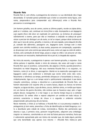Ricardo Reis
Ricardo Reis é, com efeito, o protagonista do romance e a sua identidade não é logo
desvendada. O narrador parece pretender que o leitor se concentre nesta figura, sem
nome, preparando-o para compreender a(s) diferença(s) entre o Ricardo Reis
pessoano e o saramaguiano.
Um homem grisalho, seco de carnes, assina os últimos papéis, recebe as cópias deles,
pode-se ir embora, sair, continuar em terra firme a vida. Acompanha-o um bagageiro
cujo aspeto físico não deve ser explicado em pormenor, ou teríamos de prosseguir
infinitamente o exame, para que não se instalasse a confusão na cabeça de quem
viesse a precisar de distinguir um do outro, se tal se requer, porque deste teríamos de
dizer que é seco de carnes, grisalho, e moreno, e de cara rapada, como daquele foi dito
já, contudo tão diferentes, passageiro um, bagageiro outro. Carrega este a mala
grande num carrinho metálico, as duas outras, pequenas em comparação, suspendeu-
as do pescoço com uma correia que passa pela nuca, como um jugo ou colar de ordem.
Cá fora, sob a proteção do beiral largo, pousa a carga no chão e vai procurar um táxi,
não costuma ser necessário, habitualmente há-os por ali, à chegada dos vapores.
No início do excerto, o protagonista é apenas «um homem grisalho, o viajante». Esta
última palavra é repetida, desde o início do romance, dez vezes até surgir o nome
Ricardo Reis que só acontece, curiosamente, dez páginas à frente, quando preenche o
formulário no Hotel Bragança. Até esse momento Ricardo Reis é «o viajante», «o
homem», como já se disse, o «passageiro». Atente-se na expressão «passageiro um,
bagageiro outro» para evidenciar a distinção que existe entre estes dois seres.
Novamente a referência ao tempo, permitindo ultrapassar a factualidade (a chuva), e,
simbolicamente, ligar-se a um tempo social e politicamente indesejável. A par desta
situação calamitosa, começa a desenhar-se a personalidade de Ricardo Reis, um
homem observador («O viajante olha as nuvens baixas, depois os charcos no terreno
irregular, as águas da doca, sujas de óleos, cascas, detritos vários, e é então que repara
em uns barcos de guerra discretos, não contava que os houvesse aqui, pois o lugar
próprio desses navegantes é o mar largo» e ao mesmo tempo traça-se o contexto
sociocultural. Os verbos olhar e reparar adquirem um sentido em nada inócuo. O
primeiro caracteriza o tempo de chuva e o segundo o ambiente estranho
proporcionado pela presença de uns barcos.
Neste momento, o leitor já se habituou a Ricardo Reis e à sua presença corpórea. O
protagonista já tem nome, preencheu a ficha de identificação no Hotel Bragança, e ei-
lo a deambular pela cidade de Lisboa, revisitando-a. Muitos dos pormenores que
observa e que, à primeira vista, parecem insignificantes, adquirem uma simbologia
singular no romance, constituindo-se um sinal do futuro percurso narrativo, facto que
é sabiamente aproveitado pela voz irónica do narrador que, de modo algum, permite
que uma banalidade seja apenas isso mesmo — «Ricardo Reis meteu-se pelo
 