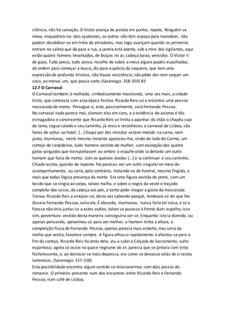 silêncio, não há salvação. O Victor avança de pistola em punho, repete, Ninguém se
mexa, enquadram-no dois ajudantes, os outros não têm espaço para manobrar, não
podem desdobrar-se em linha de atiradores, mas logo avançam quando os primeiros
entram na saleta que dá para a rua, a janela está aberta, sob a mira dos vigilantes, aqui
estão quatro homens levantados, de braços no ar, cabeça baixa, vencidos. O Victor ri
de gozo, Tudo preso, tudo preso, recolhe de sobre a mesa alguns papéis espalhados,
dá ordem para começar a busca, diz para o polícia da soqueira, que tem uma
expressão de profunda tristeza, não houve resistência, não pôde dar nem sequer um
soco, ao menos um, que pouca sorte (Saramago: 358-359) 83
12.7 O Carnaval
O Carnaval também é molhado, simbolicamente mostrando, uma vez mais, a cidade
triste, que contrasta com esta época festiva. Ricardo Reis sai e encontra uma pessoa
mascarada de morte. Persegue-o, este, possivelmente, será Fernando Pessoa.
No carnaval nada parece mal, clamam elas em coro, e a evidência do axioma é tão
esmagadora e convincente que Ricardo Reis se limita a apanhar do chão o chapéu sujo
de lama, segue calado o seu caminho, já reviu e reconheceu o carnaval de Lisboa, são
horas de voltar ao hotel. [...] Daqui por dez minutos estarei metido na cama, nem
janto, murmurou, neste mesmo instante apareceu-lhe, vindo do lado do Carmo, um
cortejo de carpideiras, tudo homens vestido de mulher, com excepção dos quatro
gatos-pingados que transportavam ao ombro o esquife onde ia deitado um outro
homem que fazia de morto, com os queixos atados [...] e ia continuar o seu caminho,
Chiado acima, quando de repente lhe pareceu ver um vulto singular no meio do
acompanhamento, ou seria, pelo contrário, tratando-se de funeral, mesmo fingido, a
mais que todas lógica presença da morte. Era uma figura vestida de preto, com um
tecido que se cingia ao corpo, talvez malha, e sobre o negro da veste o traçado
completo dos ossos, da cabeça aos pés, a tanto pode chegar a gosto da mascarada.
Tornou Ricardo Reis a arrepiar-se, desta vez sabendo porquê, lembrara-se do que lhe
dissera Fernando Pessoa, seria ele, É absurdo, murmurou, nunca faria tal coisa, e se a
fizesse não viria juntar-se a estes vadios, talvez se pusesse à frente dum espelho, isso
sim, porventura vestido desta maneira conseguiria ver-se. Enquanto isto ia dizendo, ou
apenas pensando, aproximou-se para ver melhor, o homem tinha a altura, a
compleição física de Fernando Pessoa, apenas parecia mais esbelto, mas seria da
malha que vestia, favorece sempre. A figura olhou-o rapidamente e afastou-se para o
fim do cortejo, Ricardo Reis foi atrás dela, viu-a subir a Calçada do Sacramento, vulto
espantoso, agora só ossos no quase negrume do ar, parecia que se pintara com tinta
fosforescente, e, ao deslocar-se mais depressa, era como se deixasse atrás de si rastos
luminosos. (Saramago: 157-158)
Esta possibilidade encontra algumsentido se relacionarmos com dois passos do
romance. O primeiro presente num dos encontros entre Ricardo Reis e Fernando
Pessoa, num café de Lisboa,
 