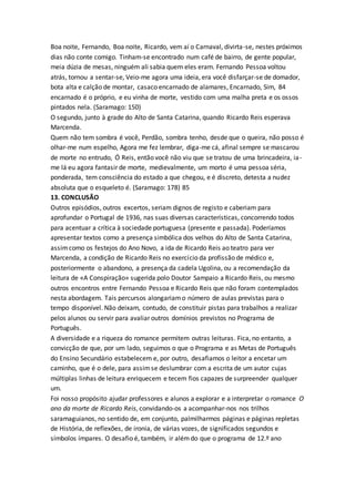 Boa noite, Fernando, Boa noite, Ricardo, vem aí o Carnaval, divirta-se, nestes próximos
dias não conte comigo. Tinham-se encontrado num café de bairro, de gente popular,
meia dúzia de mesas, ninguém ali sabia quem eles eram. Fernando Pessoa voltou
atrás, tornou a sentar-se, Veio-me agora uma ideia, era você disfarçar-se de domador,
bota alta e calção de montar, casaco encarnado de alamares, Encarnado, Sim, 84
encarnado é o próprio, e eu vinha de morte, vestido com uma malha preta e os ossos
pintados nela. (Saramago: 150)
O segundo, junto à grade do Alto de Santa Catarina, quando Ricardo Reis esperava
Marcenda.
Quem não tem sombra é você, Perdão, sombra tenho, desde que o queira, não posso é
olhar-me num espelho, Agora me fez lembrar, diga-me cá, afinal sempre se mascarou
de morte no entrudo, Ó Reis, então você não viu que se tratou de uma brincadeira, ia-
me lá eu agora fantasir de morte, medievalmente, um morto é uma pessoa séria,
ponderada, tem consciência do estado a que chegou, e é discreto, detesta a nudez
absoluta que o esqueleto é. (Saramago: 178) 85
13. CONCLUSÃO
Outros episódios, outros excertos, seriam dignos de registo e caberiam para
aprofundar o Portugal de 1936, nas suas diversas características, concorrendo todos
para acentuar a crítica à sociedade portuguesa (presente e passada). Poderíamos
apresentar textos como a presença simbólica dos velhos do Alto de Santa Catarina,
assimcomo os festejos do Ano Novo, a ida de Ricardo Reis ao teatro para ver
Marcenda, a condição de Ricardo Reis no exercício da profissão de médico e,
posteriormente o abandono, a presença da cadela Ugolina, ou a recomendação da
leitura de «A Conspiração» sugerida polo Doutor Sampaio a Ricardo Reis, ou mesmo
outros encontros entre Fernando Pessoa e Ricardo Reis que não foram contemplados
nesta abordagem. Tais percursos alongariamo número de aulas previstas para o
tempo disponível. Não deixam, contudo, de constituir pistas para trabalhos a realizar
pelos alunos ou servir para avaliar outros domínios previstos no Programa de
Português.
A diversidade e a riqueza do romance permitem outras leituras. Fica, no entanto, a
convicção de que, por um lado, seguimos o que o Programa e as Metas de Português
do Ensino Secundário estabelecem e, por outro, desafiamos o leitor a encetar um
caminho, que é o dele, para assimse deslumbrar com a escrita de um autor cujas
múltiplas linhas de leitura enriquecem e tecem fios capazes de surpreender qualquer
um.
Foi nosso propósito ajudar professores e alunos a explorar e a interpretar o romance O
ano da morte de Ricardo Reis, convidando-os a acompanhar-nos nos trilhos
saramaguianos, no sentido de, em conjunto, palmilharmos páginas e páginas repletas
de História, de reflexões, de ironia, de várias vozes, de significados segundos e
símbolos ímpares. O desafio é, também, ir alémdo que o programa de 12.º ano
 