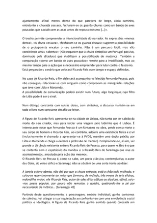 ajuntamento, afinal menos denso do que parecera de longe, abriu caminho,
entretanto a chuvada cessara, fecharam-se os guarda-chuvas como um bando de aves
pousadas que sacudissem as asas antes do repouso noturno [...]».
O trecho permite compreender a intencionalidade do narrador. As expressões «menos
denso», «A chuva cessara», «fecharam-se os guarda-chuvas» sugerem a possibilidade
de o protagonista encetar o seu caminho. Não é um percurso fácil, mas vão
coexistindo umas «abertas» (não esquecer que a chuva simboliza um Portugal passivo,
dominado pela ditadura) que viabilizam a possibilidade de mudança. Também a
comparação «como um bando de aves pousadas» remete para a imobilidade, mas ao
mesmo tempo para a ação que é necessário empreender para lutar contra o fascismo.
Está preparado o cenário que colocará Ricardo Reis num tempo e espaço definidos.
No caso de Ricardo Reis, o fim dele será acompanhar o falecido Fernando Pessoa, pois
não conseguiu relacionar-se com ninguém como comprovam as malogradas relações
que teve com Lídia e Marcenda.
A possibilidade de comunicação poderá existir num futuro, algo longínquo, cujo filho
de Lídia poderá ser o sinal.
Num diálogo constante com outras obras, com símbolos, o discurso mantém-se em
todo o livro num constante desafio ao leitor.
A figura de Ricardo Reis apresenta-se na cidade de Lisboa, não tanto por ter sabido da
morte do seu criador, mas para iniciar uma viagem pelo labirinto que é Lisboa. É
interessante notar que Fernando Pessoa é um fantasma na obra, perde com a morte o
seu corpo de homem e Ricardo Reis, ao contrário, adquire uma existência física e civil
(inclusivamente é chamado a apresentar-se à PVDE, mantém uma dupla paixão, por
Lídia e Marcenda e chega a exercer a profissão de médico). Compreende-se, assim, ser
grande a distância existente entre o Ricardo Reis de Pessoa, para quem «sábio é o que
se contenta com o espetáculo do mundo» e o Ricardo Reis de Saramago que vive os
acontecimentos, arrastado pela ação dos mesmos.
O Ricardo Reis de Pessoa é, como se sabe, um poeta clássico, contemplativo, o autor
das Odes, do verso sáfico e Saramago não se abstém de uma certa ironia ao dizer:
A janela estava aberta, não dei por que a chuva entrasse, está o chão todo molhado, e
calou-se repentinamente ao notar que formara, de enfiada, três versos de sete sílabas,
redondilha maior, ele Ricardo Reis, autor de odes ditas sáficas ou alcaicas, afinal, saiu-
-nos poeta popular, por pouco não rematou a quadra, quebrando-lhe o pé por
necessidade da métrica... (Saramago: 45)
Partindo deste questionamento, a personagem, embora individual, ganha contornos
de coletiva, vai alargar a sua inquietação ao confrontar-se com uma envolvência social
política e ideológica. A figura de Ricardo Reis ganha sentido quando colocada em
 