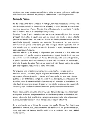 confronto com o seu criador e, com efeito, os vários encontros realçam os problemas
relacionados com o Homem, em particular a existência e a comunicação humana.
Fernando Pessoa
No dia 10 de Junho, dia de Camões e de Portugal, Fernando Pessoa surge sozinho, e no
seu deambular vai visitar «outro morto» (Camões). O texto pretende assinalar este
momento autónomo, «Tivesse Ricardo Reis saído essa noite e encontraria Fernando
Pessoa na Praça de Luís de Camões» (Saramago: 343).
Fernando Pessoa é, pois, o poeta morto que contracena com Ricardo Reis e o seu
principal interlocutor. É alguém que vem do mundo dos mortos e esse estatuto
permite discussões acerca da vida e do mundo. No entanto, esta sabedoria, fruto da
experiência adquirida enquanto ser existente, desvanece-se no post mortem,
constituindo-se apenas como teoria, pois não consegue alterar o passado, nem ter
uma atitude ativa no presente no sentido de mudar o futuro. Fernando Pessoa é,
agora, apenas um fantasma.
Fernando Pessoa é, no fundo, o responsável pelo romance. É a sua morte em
novembro de 1935 que faz regressar, aparentemente, Ricardo Reis do Brasil e permite
ao narrador criar um enredo com um Pessoa diferente do poeta, conhecido por todos,
a quem é permitido revisitar o seu tempo e que se coloca diante de um Ricardo Reis,
diferente do autor das odes. Assim a sua presença é mais do que o ponto de partida
para a colocação do protagonista na trama romanesca.
Por enquanto saio, ainda tenho uns oito meses para circular à vontade, explicou
Fernando Pessoa, Oito meses porquê, perguntou Ricardo Reis, e Fernando Pessoa
esclareceu a informação, Contas certas, no geral e em média, são nove meses, tantos
quantos os que andámos na barriga das nossas mães, acho que é por uma questão de
equilíbrio, antes de nascermos ainda não nos podem ver mas todos os dias pensam em
nós, depois de morrermos deixam de poder ver-nos e todos os dias nos vão esquecendo
um pouco, salvo casos excecionais nove meses é quanto basta para o total olvido.
Nestes meses, acontecem vários encontros, cujos diálogos são seguidos pelo narrador
e exigemdo leitor uma atenção redobrada no sentido em que tem de reconhecer nos
poetas a dimensão dada pela história e acrescentar a reconstrução feita pelo narrador
e, ainda, aperceber-se dos discursos irónicos veiculados por este último.
Eis o movimento que a leitura do romance nos propõe: Ricardo Reis lutará para
permanecer entre os vivos, procurará formas de identificação até que reconhece que,
como uma parte de Pessoa, também está morto e, somente como obra, poderá
manter-se vivo.
 