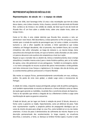 REPRESENTAÇÕES DO SÉCULO XX
Representações do século XX — o espaço da cidade
No ano de 1936, José Saramago tinha 13 anos e das recordações que tem da Lisboa
dessa época, uma Lisboa cinzenta, triste, chuvosa, constrói O ano da morte de Ricardo
Reis. Lembra-se da tristeza e da solidão da cidade, daí dizer que O ano da morte de
Ricardo Reis «É um livro sobre a solidão triste, sobre uma cidade triste, sobre um
tempo triste».
Como já foi dito, é esta cidade labirinto que Ricardo Reis encontra e nela vai
permanecer nove meses. Mal desembarca, Lisboa apresenta-se-lhe sem graça, a chuva
remete para o estado de espírito da personagem que, tal como a cidade, se encontra
taciturno e, sob o olhar expedito do narrador, o leitor apercebe-se que Lisboa
simboliza um Portugal decadente, não só presente, mas também futuro, daí o estado
climatérico não sofrer alterações ao longo do romance e, ao mesmo tempo, toma
consciência da alienação do mundo, em que os homens estão afastados uns dos outros
e é preciso denunciar esta ausência de compromisso e levá-los à ação.
Repare-se que o narrador não se abstém de, irónica e metaforicamente, levar o tempo
atmosférico («maldito inverno este») para o texto histórico-político, pois se há razões
de queixa, estas não pertencem só aos portugueses. Também no estrangeiro, atente-
-e na ironia conseguida no recurso ao plural dos países mencionados e ainda grafados
com letra minúscula («nas franças e inglaterras»). Os tempos não são de ânimo, pois
os acontecimentos políticos prenunciam a II Guerra Mundial.
São muitos os espaços físicos, pormenorizadamente concretizados em ruas, estátuas,
jardins. Do ponto de vista mais global, a cidade surge como o microcosmos de
Portugal.
A cidade de Lisboa, enquanto espaço privilegiado, porque sede da política portuguesa,
está também representada no excerto ao denunciar a forma arbitrária como os líderes
da nação agem perante as multidões, incutindo-lhes o servilismo através da hipocrisia.
Trata-se do episódio que retrata a chegada de luz a Montemor-o-Velho e surge como
manifestação de apoio ao governo salazarista.
O bodo do Século, por ter lugar em frente à redação do jornal O Século, denuncia a
forma como o governo se impõe, hipocritamente, como um defensor do povo. Todo
este «ajuntamento» espelha o propósito político de propaganda ideológica que se
serve da miséria do povo para atingir os seus fins, como também já se viu nos textos
anteriores. A ânsia do povo é demonstrativa do sofrimento do mesmo. Repare-se na
descrição pormenorizada dos acontecimentos (a longa espera), no visualismo
descritivo, o vestuário, a fome, as doenças (a lembrar Fernão Lopes). A juntar a tudo
 
