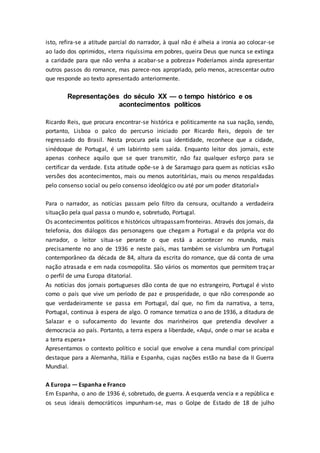 isto, refira-se a atitude parcial do narrador, à qual não é alheia a ironia ao colocar-se
ao lado dos oprimidos, «terra riquíssima em pobres, queira Deus que nunca se extinga
a caridade para que não venha a acabar-se a pobreza» Poderíamos ainda apresentar
outros passos do romance, mas parece-nos apropriado, pelo menos, acrescentar outro
que responde ao texto apresentado anteriormente.
Representações do século XX — o tempo histórico e os
acontecimentos políticos
Ricardo Reis, que procura encontrar-se histórica e politicamente na sua nação, sendo,
portanto, Lisboa o palco do percurso iniciado por Ricardo Reis, depois de ter
regressado do Brasil. Nesta procura pela sua identidade, reconhece que a cidade,
sinédoque de Portugal, é um labirinto sem saída. Enquanto leitor dos jornais, este
apenas conhece aquilo que se quer transmitir, não faz qualquer esforço para se
certificar da verdade. Esta atitude opõe-se à de Saramago para quem as notícias «são
versões dos acontecimentos, mais ou menos autoritárias, mais ou menos respaldadas
pelo consenso social ou pelo consenso ideológico ou até por um poder ditatorial»
Para o narrador, as notícias passam pelo filtro da censura, ocultando a verdadeira
situação pela qual passa o mundo e, sobretudo, Portugal.
Os acontecimentos políticos e históricos ultrapassamfronteiras. Através dos jornais, da
telefonia, dos diálogos das personagens que chegam a Portugal e da própria voz do
narrador, o leitor situa-se perante o que está a acontecer no mundo, mais
precisamente no ano de 1936 e neste país, mas também se vislumbra um Portugal
contemporâneo da década de 84, altura da escrita do romance, que dá conta de uma
nação atrasada e em nada cosmopolita. São vários os momentos que permitem traçar
o perfil de uma Europa ditatorial.
As notícias dos jornais portugueses dão conta de que no estrangeiro, Portugal é visto
como o país que vive um período de paz e prosperidade, o que não corresponde ao
que verdadeiramente se passa em Portugal, daí que, no fim da narrativa, a terra,
Portugal, continua à espera de algo. O romance tematiza o ano de 1936, a ditadura de
Salazar e o sufocamento do levante dos marinheiros que pretendia devolver a
democracia ao país. Portanto, a terra espera a liberdade, «Aqui, onde o mar se acaba e
a terra espera»
Apresentamos o contexto político e social que envolve a cena mundial com principal
destaque para a Alemanha, Itália e Espanha, cujas nações estão na base da II Guerra
Mundial.
A Europa — Espanha e Franco
Em Espanha, o ano de 1936 é, sobretudo, de guerra. A esquerda vencia e a república e
os seus ideais democráticos impunham-se, mas o Golpe de Estado de 18 de julho
 
