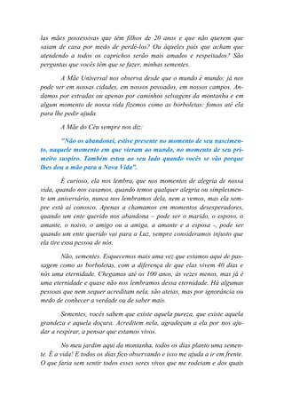 las mães possessivas que têm filhos de 20 anos e que não querem que
saiam de casa por medo de perdê-los? Ou àqueles pais que acham que
atendendo a todos os caprichos serão mais amados e respeitados? São
perguntas que vocês têm que se fazer, minhas sementes.
A Mãe Universal nos observa desde que o mundo é mundo; já nos
pode ver em nossas cidades, em nossos povoados, em nossos campos. An-
damos por estradas ou apenas por caminhos selvagens da montanha e em
algum momento de nossa vida fizemos como as borboletas: fomos até ela
para lhe pedir ajuda.
A Mãe do Céu sempre nos diz:
"Não os abandonei, estive presente no momento de seu nascimen-
to, naquele momento em que vieram ao mundo, no momento de seu pri-
meiro suspiro. Também estou ao seu lado quando vocês se vão porque
lhes dou a mão para a Nova Vida”.
É curioso, ela nos lembra, que nos momentos de alegria de nossa
vida, quando nos casamos, quando temos qualquer alegria ou simplesmen-
te um aniversário, nunca nos lembramos dela, nem a vemos, mas ela sem-
pre está aí conosco. Apenas a chamamos em momentos desesperadores,
quando um ente querido nos abandona – pode ser o marido, o esposo, o
amante, o noivo, o amigo ou a amiga, a amante e a esposa -, pode ser
quando um ente querido vai para a Luz, sempre consideramos injusto que
ela tire essa pessoa de nós.
Não, sementes. Esquecemos mais uma vez que estamos aqui de pas-
sagem como as borboletas, com a diferença de que elas vivem 40 dias e
nós uma eternidade. Chegamos até os 100 anos, às vezes menos, mas já é
uma eternidade e quase não nos lembramos dessa eternidade. Há algumas
pessoas que nem sequer acreditam nela, são ateias, mas por ignorância ou
medo de conhecer a verdade ou de saber mais.
Sementes, vocês sabem que existe aquela pureza, que existe aquela
grandeza e aquela doçura. Acreditem nela, agradeçam a ela por nos aju-
dar a respirar, a pensar que estamos vivos.
No meu jardim aqui da montanha, todos os dias planto uma semen-
te. É a vida! E todos os dias fico observando e isso me ajuda a ir em frente.
O que faria sem sentir todos esses seres vivos que me rodeiam e dos quais
 