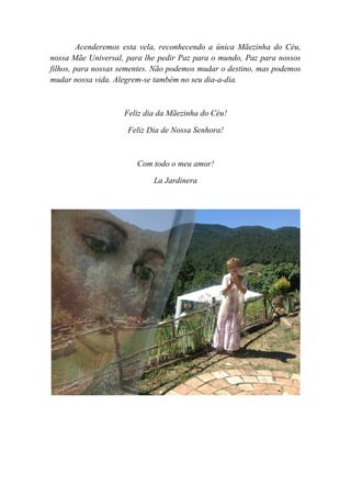 Acenderemos esta vela, reconhecendo a única Mãezinha do Céu,
nossa Mãe Universal, para lhe pedir Paz para o mundo, Paz para nossos
filhos, para nossas sementes. Não podemos mudar o destino, mas podemos
mudar nossa vida. Alegrem-se também no seu dia-a-dia.
Feliz dia da Mãezinha do Céu!
Feliz Dia de Nossa Senhora!
Com todo o meu amor!
La Jardinera
 