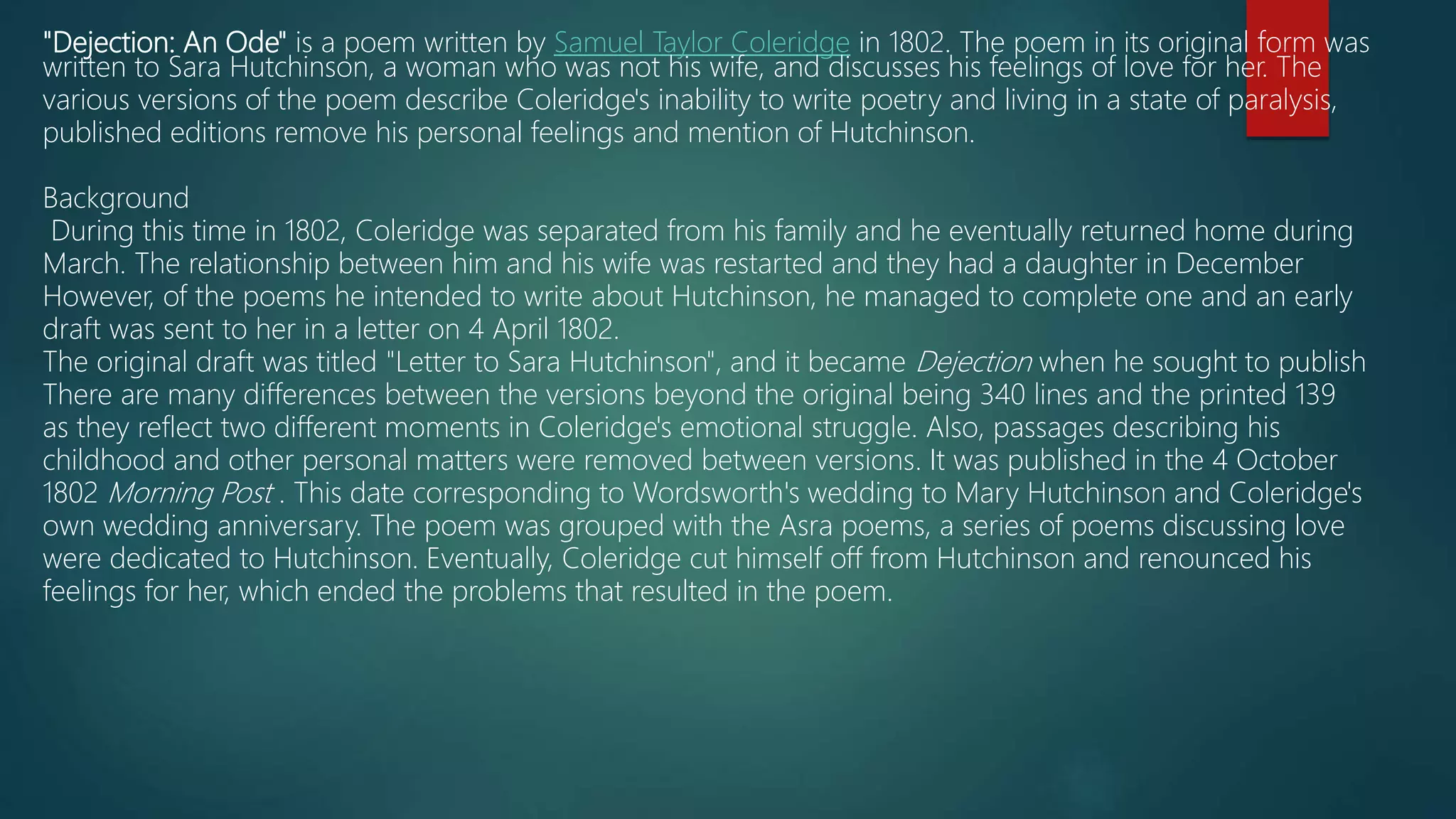 "Dejection: An Ode" is a poem written by Samuel Taylor Coleridge in 1802. The poem in its original form was
written to Sara Hutchinson, a woman who was not his wife, and discusses his feelings of love for her. The
various versions of the poem describe Coleridge's inability to write poetry and living in a state of paralysis,
published editions remove his personal feelings and mention of Hutchinson.
Background
During this time in 1802, Coleridge was separated from his family and he eventually returned home during
March. The relationship between him and his wife was restarted and they had a daughter in December
However, of the poems he intended to write about Hutchinson, he managed to complete one and an early
draft was sent to her in a letter on 4 April 1802.
The original draft was titled "Letter to Sara Hutchinson", and it became Dejection when he sought to publish
There are many differences between the versions beyond the original being 340 lines and the printed 139
as they reflect two different moments in Coleridge's emotional struggle. Also, passages describing his
childhood and other personal matters were removed between versions. It was published in the 4 October
1802 Morning Post . This date corresponding to Wordsworth's wedding to Mary Hutchinson and Coleridge's
own wedding anniversary. The poem was grouped with the Asra poems, a series of poems discussing love
were dedicated to Hutchinson. Eventually, Coleridge cut himself off from Hutchinson and renounced his
feelings for her, which ended the problems that resulted in the poem.
 