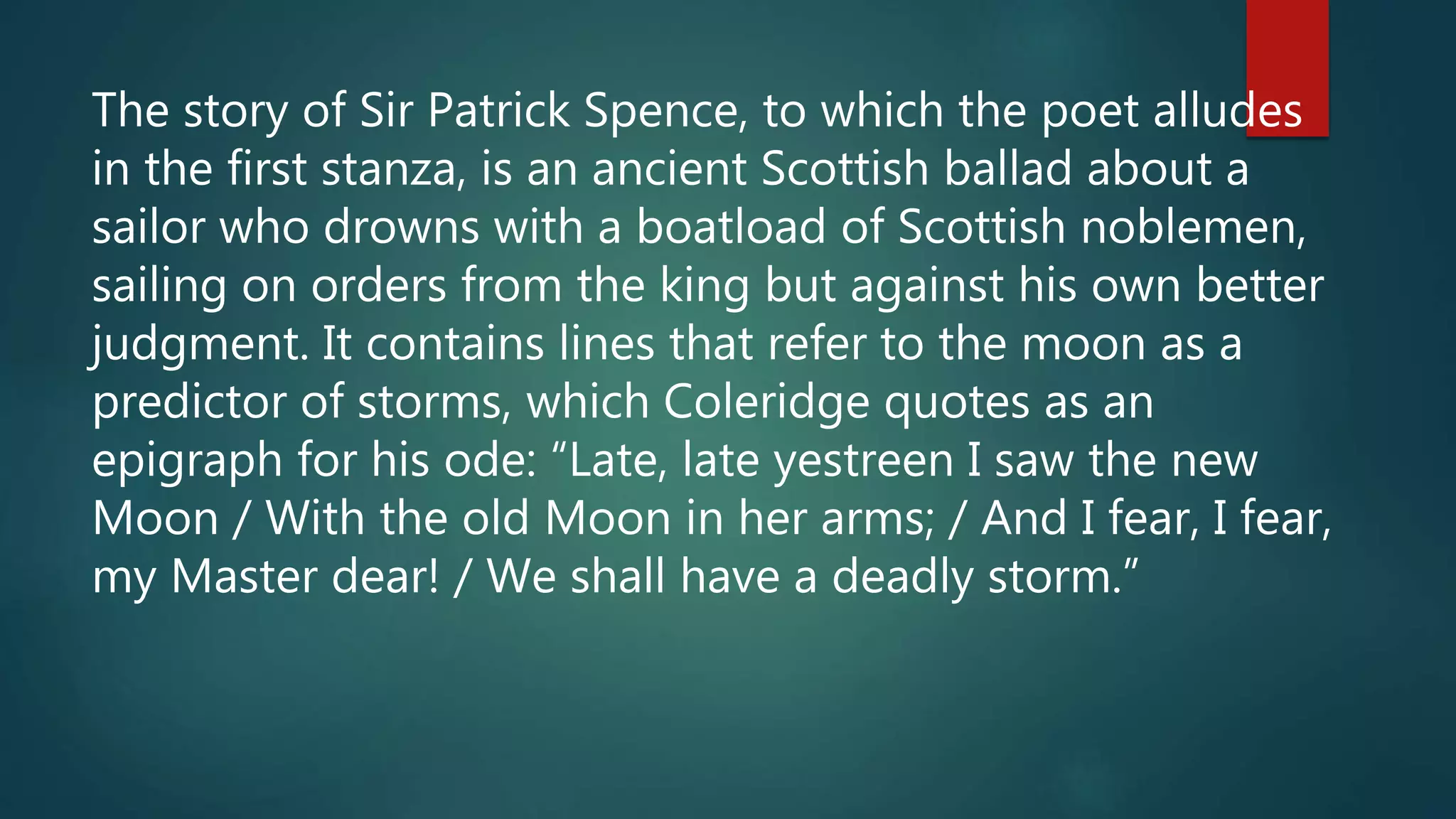 The story of Sir Patrick Spence, to which the poet alludes
in the first stanza, is an ancient Scottish ballad about a
sailor who drowns with a boatload of Scottish noblemen,
sailing on orders from the king but against his own better
judgment. It contains lines that refer to the moon as a
predictor of storms, which Coleridge quotes as an
epigraph for his ode: “Late, late yestreen I saw the new
Moon / With the old Moon in her arms; / And I fear, I fear,
my Master dear! / We shall have a deadly storm.”
 