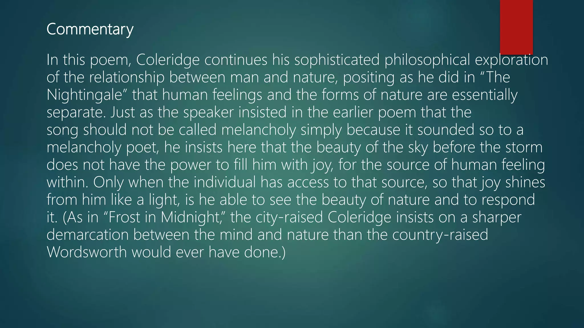 Commentary
In this poem, Coleridge continues his sophisticated philosophical exploration
of the relationship between man and nature, positing as he did in “The
Nightingale” that human feelings and the forms of nature are essentially
separate. Just as the speaker insisted in the earlier poem that the
song should not be called melancholy simply because it sounded so to a
melancholy poet, he insists here that the beauty of the sky before the storm
does not have the power to fill him with joy, for the source of human feeling
within. Only when the individual has access to that source, so that joy shines
from him like a light, is he able to see the beauty of nature and to respond
it. (As in “Frost in Midnight,” the city-raised Coleridge insists on a sharper
demarcation between the mind and nature than the country-raised
Wordsworth would ever have done.)
 
