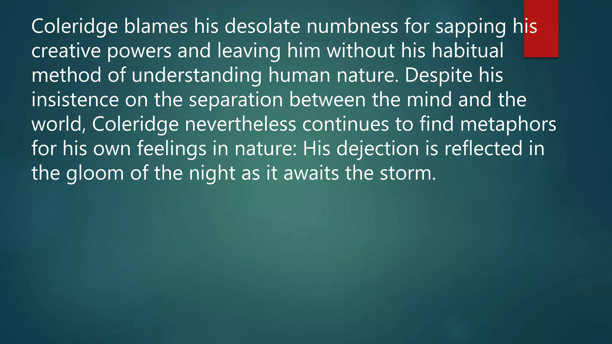 Coleridge blames his desolate numbness for sapping his
creative powers and leaving him without his habitual
method of understanding human nature. Despite his
insistence on the separation between the mind and the
world, Coleridge nevertheless continues to find metaphors
for his own feelings in nature: His dejection is reflected in
the gloom of the night as it awaits the storm.
 