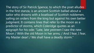 The story of Sir Patrick Spence, to which the poet alludes
in the first stanza, is an ancient Scottish ballad about a
sailor who drowns with a boatload of Scottish noblemen,
sailing on orders from the king but against his own better
judgment. It contains lines that refer to the moon as a
predictor of storms, which Coleridge quotes as an
epigraph for his ode: “Late, late yestreen I saw the new
Moon / With the old Moon in her arms; / And I fear, I fear,
my Master dear! / We shall have a deadly storm.”
 