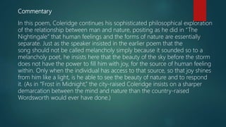 Commentary
In this poem, Coleridge continues his sophisticated philosophical exploration
of the relationship between man and nature, positing as he did in “The
Nightingale” that human feelings and the forms of nature are essentially
separate. Just as the speaker insisted in the earlier poem that the
song should not be called melancholy simply because it sounded so to a
melancholy poet, he insists here that the beauty of the sky before the storm
does not have the power to fill him with joy, for the source of human feeling
within. Only when the individual has access to that source, so that joy shines
from him like a light, is he able to see the beauty of nature and to respond
it. (As in “Frost in Midnight,” the city-raised Coleridge insists on a sharper
demarcation between the mind and nature than the country-raised
Wordsworth would ever have done.)
 