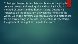 Coleridge blames his desolate numbness for sapping his
creative powers and leaving him without his habitual
method of understanding human nature. Despite his
insistence on the separation between the mind and the
world, Coleridge nevertheless continues to find metaphors
for his own feelings in nature: His dejection is reflected in
the gloom of the night as it awaits the storm.
 